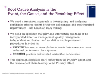 + Story Telling Is Not Good Root Cause
Analysis Approach
n Story telling describes an event by relating people (who), places
(where), and things (what) in a linear time frame (when).
n When using storytelling to analyze an event (system, outage for
example), the causes identified in the report are difficult to follow
and hinder our ability to understand the relationships between all
the causes and provide a critique of the analysis.
n The investigators may well understand all the causal relationships,
but because they are not presented causally it is difficult to know
these relationships.
n Peer reviews will result in more questions because of the missing
connections between Primary, Intermediate Effects, and their
Causes.
18. Root Cause
Performance–Based Project Management®, Copyright © Glen B. Alleman, 2002 ― 2016
863
 