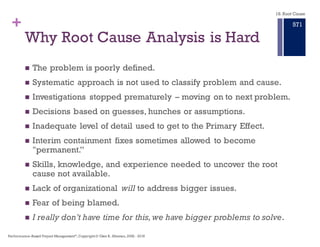 + Root Cause Analysis is the
Event, the Cause, and the Resulting Effect
n We need a structured approach to investigating and analyzing
significant adverse events or system deficiencies and their required
improvement – not based on Story Telling.
n We need an approach that provides information and tools to be
incorporated into risk management, quality management,
independent verification and validation and improvement
procedures in order to:
n PREVENT future occurrence of adverse events that cause or can cause
undesired performance of our systems.
n CORRECT practices that have led to identified deficiencies.
n This approach separates story telling from the Primary Effect, and
the cause–effect chain leading to the Primary Effect.
18. Root Cause
Performance–Based Project Management®, Copyright © Glen B. Alleman, 2002 ― 2016
865
 