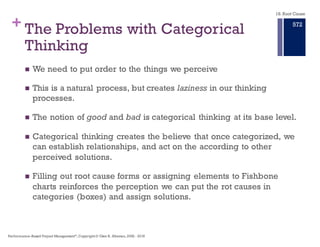 + A Better Approach to Root Cause Analysis for
Primary Effect, Cause, and Effect
n Direct causes often result from another set of causes – the
intermediate causes – and these may be the result of still other
causes.
n This chain of cause and effect needs to be revealed in a way that
clearly points to the corrective actions.
n When a chain of cause and their effects is followed from a known
end–state (time now), back to an origin or starting point, root causes
are revealed and corrective actions can be applied.
n A root cause is an initiating cause of the causal chain which leads to
an outcome or effect of interest.
18. Root Cause
Performance–Based Project Management®, Copyright © Glen B. Alleman, 2002 ― 2016
866
 
