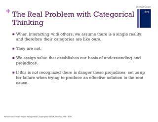 + Why Root Cause Analysis is Hard
n The problem is poorly defined.
n Systematic approach is not used to classify problem and cause.
n Investigations stopped prematurely – moving on to next problem.
n Decisions based on guesses, hunches or assumptions.
n Inadequate level of detail used to get to the Primary Effect.
n Interim containment fixes sometimes allowed to become
"permanent.”
n Skills, knowledge, and experience needed to uncover the root
cause not available.
n Lack of organizational will to address bigger issues.
n Fear of being blamed.
n I really don’t have time for this,we have bigger problems to solve.
18. Root Cause
Performance–Based Project Management®, Copyright © Glen B. Alleman, 2002 ― 2016
867
 