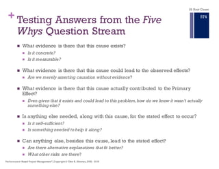 + The Problems with Categorical
Thinking
n We need to put order to the things we perceive.
n This is a natural process, but creates laziness in our thinking
processes.
n The notion of good and bad is categorical thinking at its base level.
n Categorical thinking creates the believe that once categorized, we
can establish relationships, and act on the according to other
perceived solutions.
n Filling out root cause forms or assigning elements to Fishbone
charts reinforces the perception we can put the rot causes in
categories (boxes) and assign solutions.
18. Root Cause
Performance–Based Project Management®, Copyright © Glen B. Alleman, 2002 ― 2016
868
 