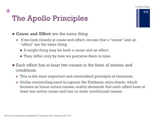 +
n Causes are never part of a Linear Chain found in standard Fishbone
diagram or narrative approach.
n Look for causes to create the effect.Two causes are needed for each
Effect.
n Conditions – may exist prior to the Effect. Or conditions may be in motion or
active during the Effect. Conditions are the causes often ignored or beyond our
knowledge.
n Actions – momentary causes that bring conditions together to cause an effect.
Actions are causes most easily recognized.
n Connect all causes (Actions and Conditions) with a Caused By phrase to
either an action or a condition.
n Support each Cause with evidence or an answered question.
For each Primary Effect we need ask why that Effect
occurred.
Principles of the Cause and Effect
Map
18. Root Cause
Performance–Based Project Management®, Copyright © Glen B. Alleman, 2002 ― 2016
873
 