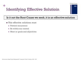 + An Effect Exists Only if Its Causes Exist
in the Same Space and Time Frame
n Cause-and-effect
relationships exist with
or without the human
understanding
n We perceive them
relative to time and
space.
n Every causal
relationship is made up
of conditional causes
with a history of
existence over time
combining with an
action cause in some
defined time frame and
existing in the same
space to create an
effect.
18. Root Cause
Performance–Based Project Management®, Copyright © Glen B. Alleman, 2002 ― 2016
879
 
