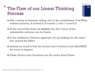 + The Flaw of our Linear Thinking
Process
n Like a string of dominos, asking why in the conventional Five Whys
method assumes, A caused B,B caused C,and C caused D.
n At the end of this chain we believe the Root Cause of the
undesirable outcome can be found.
n In the traditional Fishbone approach we are looking for the event
that caused the Effect.
n Instead we need to find the Actions and Conditions that ALLOWED
the event to happen.
n These Actions and Conditions are the actual Root Cause.
18. Root Cause
Performance–Based Project Management®, Copyright © Glen B. Alleman, 2002 ― 2016
883
 