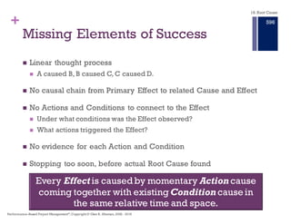 + Missing Elements of Success
n Linear thought process
n A caused B, B caused C, C caused D.
n No causal chain from Primary Effect to related Cause and Effect
n No Actions and Conditions to connect to the Effect
n Under what conditions was the Effect observed?
n What actions triggered the Effect?
n No evidence for each Action and Condition
n Stopping too soon, before actual Root Cause found
Every Effect is caused by momentary Action coming
together with existing Condition in the same time
and space.
18. Root Cause
Performance–Based Project Management®, Copyright © Glen B. Alleman, 2002 ― 2016
890
 