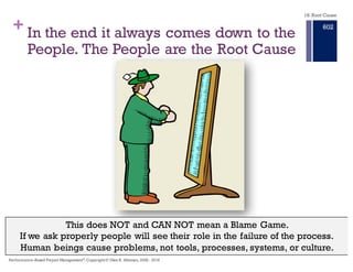 + In the end it usually comes down to the
People.The People are the Root Cause
This does NOT and CAN NOT mean a Blame Game.
If we ask properly people will see their role in the failure of the process.
Human beings cause problems, not tools, processes, systems, or culture.
18. Root Cause
Performance–Based Project Management®, Copyright © Glen B. Alleman, 2002 ― 2016
896
 