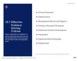 +
18.7 Effective
Problem
Solving
Culture
n Critical Elements
n Infrastructure
n Management Buy-In and Support
n Crating a Program Champion
n Dedicated Incident Investigators
n Integration
n Implementation Strategies
n Deployment
Every organization is different, so
before implementing this plan you
should determine who the players
are and what level of training they
need.
http://www.realitycharting.com/training/problemsolvingculture/plan
18. Root Cause
Performance–Based Project Management®, Copyright © Glen B. Alleman, 2002 ― 2016
898
 