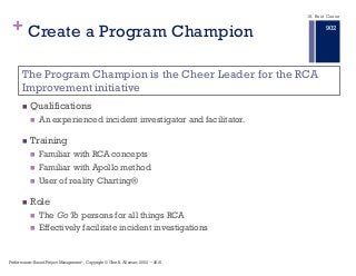 +
n Qualifications
n An experienced incident investigator and facilitator.
n Training
n Familiar with RCA concepts
n Familiar with Apollo method
n User of reality Charting®
n Role
n The Go To persons for all things RCA
n Effectively facilitate incident investigations
The Program Champion is the Cheer Leader for the RCA
Improvement initiative
Create a Program Champion
18. Root Cause
Performance–Based Project Management®, Copyright © Glen B. Alleman, 2002 ― 2016
902
 