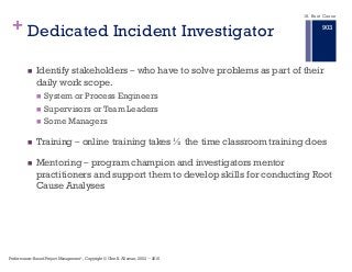 + Dedicated Incident Investigator
n Identify stakeholders ‒ who have to solve problems as part of their
daily work scope.
n System or Process Engineers
n Supervisors or Team Leaders
n Some Managers
n Training ‒ online training takes ½ the time classroom training does
n Mentoring ‒ program champion and investigators mentor
practitioners and support them to develop skills for conducting Root
Cause Analyses
18. Root Cause
Performance–Based Project Management®, Copyright © Glen B. Alleman, 2002 ― 2016
903
 
