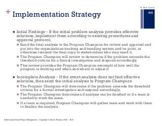 + Implementation Strategy
n Initial Findings ‒ If the initial problem analysis provides effective
solutions, implement them according to existing procedures and
approval protocol.
n Send the final analysis to the Program Champion for review and approval and
put into the organizations tracking and trending system and/or print, or
otherwise transmit the final copy to stakeholders who may need it.
n The Program Champion will review to determine if the problem exceeds the
threshold criteria for a formal investigation and respond accordingly.
n This review provides the Program Champion oversight of how well the
program is working and when and where to adjust it.
n Incomplete Analysis ‒ If the event-analysis does not find effective
solutions, then send the initial analysis to Program Champion
n The Program Champion will determine if the problem exceeds the threshold
criteria for a formal investigation and respond accordingly.
n The Program Champion determines if analysis can be finished or if a team is
needed to work the issue.
n If a team is required, Program Champion will gather team and work with them
to finalize the analysis.
18. Root Cause
Performance–Based Project Management®, Copyright © Glen B. Alleman, 2002 ― 2016
905
 