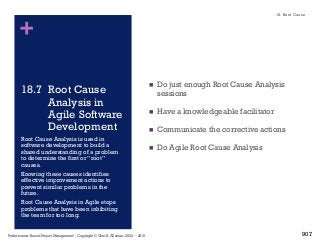 +
18.7 Root Cause
Analysis in
Agile Software
Development
n Do just enough Root Cause Analysis
sessions
n Have a knowledgeable facilitator
n Communicate the corrective actions
n Do Agile Root Cause Analysis
Root Cause Analysis is used in
software development to build a
shared understanding of a problem
to determine the first or “root”
causes.
Knowing these causes identifies
effective improvement actions to
prevent similar problems in the
future.
Root Cause Analysis in Agile stops
problems that have been inhibiting
the team for too long.
Performance–Based Project Management®, Copyright © Glen B. Alleman, 2002 ― 2016
18. Root Cause
907
 