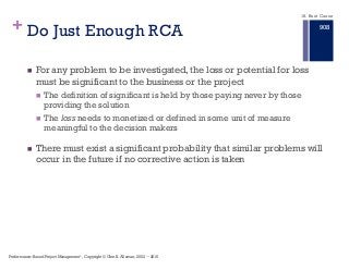 + Do Just Enough RCA
n For any problem to be investigated, the loss or potential for loss
must be significant to the business or the project
n The definition of significant is held by those paying never by those
providing the solution
n The loss needs to monetized or defined in some unit of measure
meaningful to the decision makers
n There must exist a significant probability that similar problems will
occur in the future if no corrective action is taken
Performance–Based Project Management®, Copyright © Glen B. Alleman, 2002 ― 2016
18. Root Cause
908
 