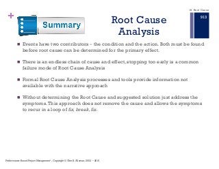 + Root Cause
Analysis
n Events have two contributors ‒ the condition and the action. Both must be found
before root cause can be determined for the primary effect.
n There is an endless chain of cause and effect, stopping too early is a common
failure mode of Root Cause Analysis
n Formal Root Cause Analysis processes and tools provide information not
available with the narrative approach
n Without determining the Root Cause and suggested solution just address the
symptoms.This approach does not remove the cause and allows the symptoms
to recur in a loop of fix, break, fix.
Performance–Based Project Management®, Copyright © Glen B. Alleman, 2002 ― 2016
913
18. Root Cause
 