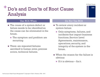 + … and the Persistent Unsuccessful
Solution to recurring problems.
In every human endeavor, a critical component to success is
the ability to solve problems.
Unfortunately, we often set ourselves up to fail with our
problem–solving strategies and our inherent prejudices.
We typically rely on what we believe to be common sense,
storytelling, and categorizing to resolve our problems.
Conventional wisdom has us believe that problem solving is
inherent to the subject at hand.
— Dean L. Gano,The Apollo Method
18. Root Cause
Performance–Based Project Management®, Copyright © Glen B. Alleman, 2002 ― 2016
850
 
