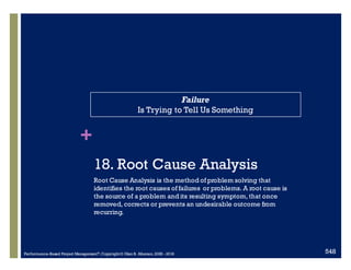 +
18.0 Root Cause Analysis
Root Cause Analysis is the method of problem solving that
identifies the root causes of failures or problems. A root cause is
the source of a problem and its resulting symptom, that once
removed, corrects or prevents an undesirable outcome from
recurring.
Failure
Is Trying to Tell Us Something
Performance–Based Project Management®, Copyright © Glen B. Alleman, 2002 ― 2016 842
 