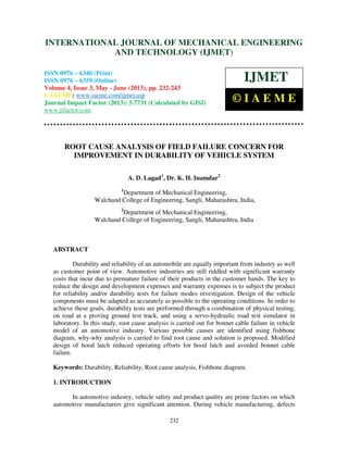 International Journal of Mechanical Engineering and Technology (IJMET), ISSN 0976 –
6340(Print), ISSN 0976 – 6359(Online) Volume 4, Issue 3, May - June (2013) © IAEME
232
ROOT CAUSE ANALYSIS OF FIELD FAILURE CONCERN FOR
IMPROVEMENT IN DURABILITY OF VEHICLE SYSTEM
A. D. Lagad1
, Dr. K. H. Inamdar2
1
Department of Mechanical Engineering,
Walchand College of Engineering, Sangli, Maharashtra, India,
2
Department of Mechanical Engineering,
Walchand College of Engineering, Sangli, Maharashtra, India
ABSTRACT
Durability and reliability of an automobile are equally important from industry as well
as customer point of view. Automotive industries are still riddled with significant warranty
costs that incur due to premature failure of their products in the customer hands. The key to
reduce the design and development expenses and warranty expenses is to subject the product
for reliability and/or durability tests for failure modes investigation. Design of the vehicle
components must be adapted as accurately as possible to the operating conditions. In order to
achieve these goals, durability tests are performed through a combination of physical testing,
on road at a proving ground test track, and using a servo-hydraulic road test simulator in
laboratory. In this study, root cause analysis is carried out for bonnet cable failure in vehicle
model of an automotive industry. Various possible causes are identified using fishbone
diagram, why-why analysis is carried to find root cause and solution is proposed. Modified
design of hood latch reduced operating efforts for hood latch and avoided bonnet cable
failure.
Keywords: Durability, Reliability, Root cause analysis, Fishbone diagram.
1. INTRODUCTION
In automotive industry, vehicle safety and product quality are prime factors on which
automotive manufacturers give significant attention. During vehicle manufacturing, defects
INTERNATIONAL JOURNAL OF MECHANICAL ENGINEERING
AND TECHNOLOGY (IJMET)
ISSN 0976 – 6340 (Print)
ISSN 0976 – 6359 (Online)
Volume 4, Issue 3, May - June (2013), pp. 232-243
© IAEME: www.iaeme.com/ijmet.asp
Journal Impact Factor (2013): 5.7731 (Calculated by GISI)
www.jifactor.com
IJMET
© I A E M E
 