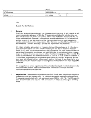 MEMO
Prepared

S Stockbridge

BWPS/OM:0051

Approved

Date

Travis XXXXX

01/15/2004

1(10)

Document Number
Rev

File

A

Dist:
Subject: Taz Gain Failures

1.

General
Production began using an investment cast chassis and machined inner lid with the inner lid M3
machine screws being torqued to 10 in-lbs. This approach worked well in both the Alpha and
Beta units that were built, tested and qualified. Three out of the first five die-cast units that we
built at the CM with the inner lid M3 thread forming taptite screws torqued to 10 in-lbs were not
working correctly. It was later determined that the reason they were not working was due to
isolation problems between the output section of the Main Amp board and the input detector on
the DPD board. After this discovery a gain test was implemented into production.
We initially solved the gain problem by increasing the inner lid screw torque to 12 in-lbs, but as
production continued we saw some units fail this new gain test. So we increased the screw
torque to 12.5 in-lbs, but once again as production continued we saw some units continue to fail
gain and we increased the screw torque to a finial 13.5 in-lbs. It was believed that the increase
torque on the inner lid screws was required to take the inherent warpage out of the inner lid. The
corner-to-corner flatness of a machined inner lid is +/- .005” vs. +/- .026” for the die-cast inner lid.
Unfortunately, tighter tolerances cannot be expected from a die cast part. As a result, we have
seen fewer gain failures, but have not completely resolved this issue. In fact, these higher screw
torques have resulted in ceramic caps developing stress cracks and more and more stripped M3
core holes.
We have performed various experiments with machined and cast parts in order to determine the
root cause of the problem. This document serves to summarize our findings and make
recommendations for corrective action.

2.

Experiments: The first sets of experiments were done to look at the compression comparison
between machined and die-cast units. The following compression tests were performed using
Pressurex pressure indicating film with a pressure range of 350 to 1,400 PSI. The EMI gasket is
Gore-Shield GS5200, which requires >15% compression (< 100psi) to achieve good shielding
levels.

 