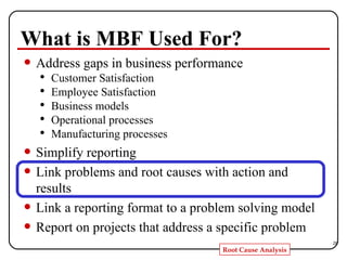 What is MBF Used For? Address gaps in business performance Customer Satisfaction Employee Satisfaction Business models Operational processes Manufacturing processes  Simplify reporting  Link problems and root causes with action and results Link a reporting format to a problem solving model  Report on projects that address a specific problem 