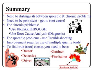 Summary Need to distinguish between sporadic & chronic problems Need to be persistent - get to root cause! For chronic problems: Use BREAKTHROUGH Use Root Cause Analysis (Diagnosis) For sporadic problems - use Troubleshooting Improvement requires use of multiple quality tools! To find true (root) causes you need to be a: Doctor Detective Driver Gardner Firefighter 