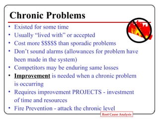 Chronic Problems Existed for some time Usually “lived with” or accepted Cost more $$$$$ than sporadic problems Don’t sound alarms (allowances for problem have been made in the system) Competitors may be enduring same losses Improvement  is needed when a chronic problem is occurring Requires improvement PROJECTS - investment of time and resources Fire Prevention - attack the chronic level 