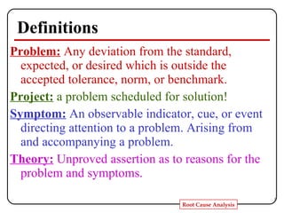 Definitions Problem:   Any deviation from the standard, expected, or desired which is outside the accepted tolerance, norm, or benchmark. Project:   a problem scheduled for solution! Symptom:   An observable indicator, cue, or event directing attention to a problem. Arising from and accompanying a problem. Theory:   Unproved assertion as to reasons for the problem and symptoms. 