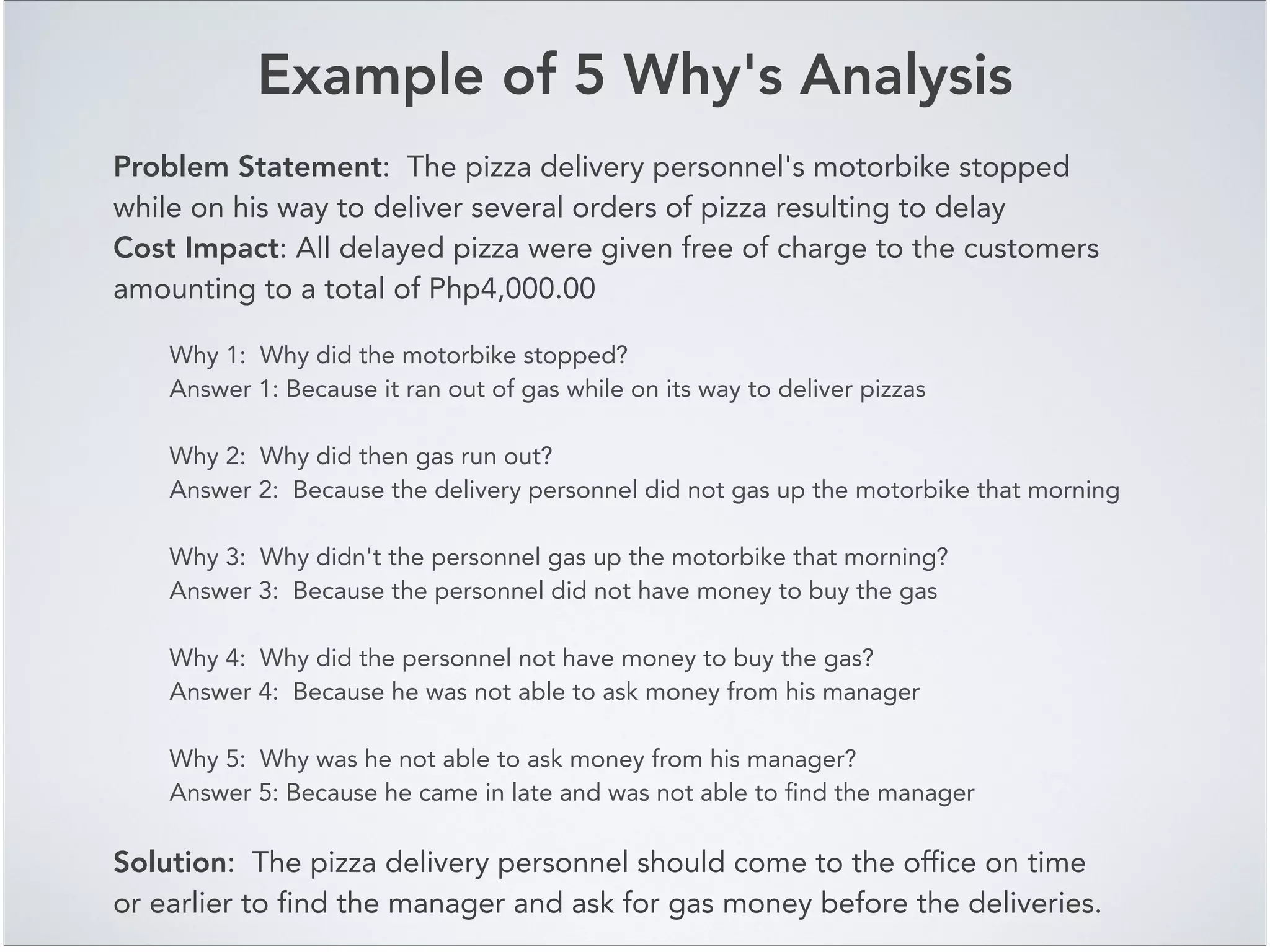 Example of 5 Why's Analysis
Problem Statement: The pizza delivery personnel's motorbike stopped
while on his way to deliver several orders of pizza resulting to delay!
Cost Impact: All delayed pizza were given free of charge to the customers
amounting to a total of Php4,000.00
Why 1: Why did the motorbike stopped?!
Answer 1: Because it ran out of gas while on its way to deliver pizzas!
!
Why 2: Why did then gas run out?!
Answer 2: Because the delivery personnel did not gas up the motorbike that morning!
!
Why 3: Why didn't the personnel gas up the motorbike that morning?!
Answer 3: Because the personnel did not have money to buy the gas!
!
Why 4: Why did the personnel not have money to buy the gas?!
Answer 4: Because he was not able to ask money from his manager!
!
Why 5: Why was he not able to ask money from his manager?!
Answer 5: Because he came in late and was not able to find the manager!
Solution: The pizza delivery personnel should come to the office on time
or earlier to find the manager and ask for gas money before the deliveries.
 