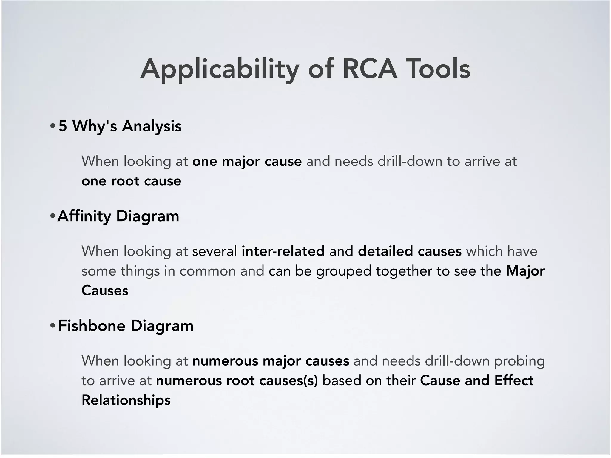 Applicability of RCA Tools
• 5 Why's Analysis!
When looking at one major cause and needs drill-down to arrive at
one root cause!
•Afﬁnity Diagram!
When looking at several inter-related and detailed causes which have
some things in common and can be grouped together to see the Major
Causes!
• Fishbone Diagram!
When looking at numerous major causes and needs drill-down probing
to arrive at numerous root causes(s) based on their Cause and Effect
Relationships
 