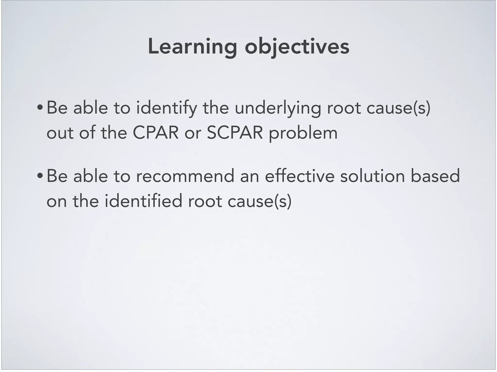Learning objectives
• Be able to identify the underlying root cause(s)
out of the CPAR or SCPAR problem!
• Be able to recommend an effective solution based
on the identified root cause(s)
 