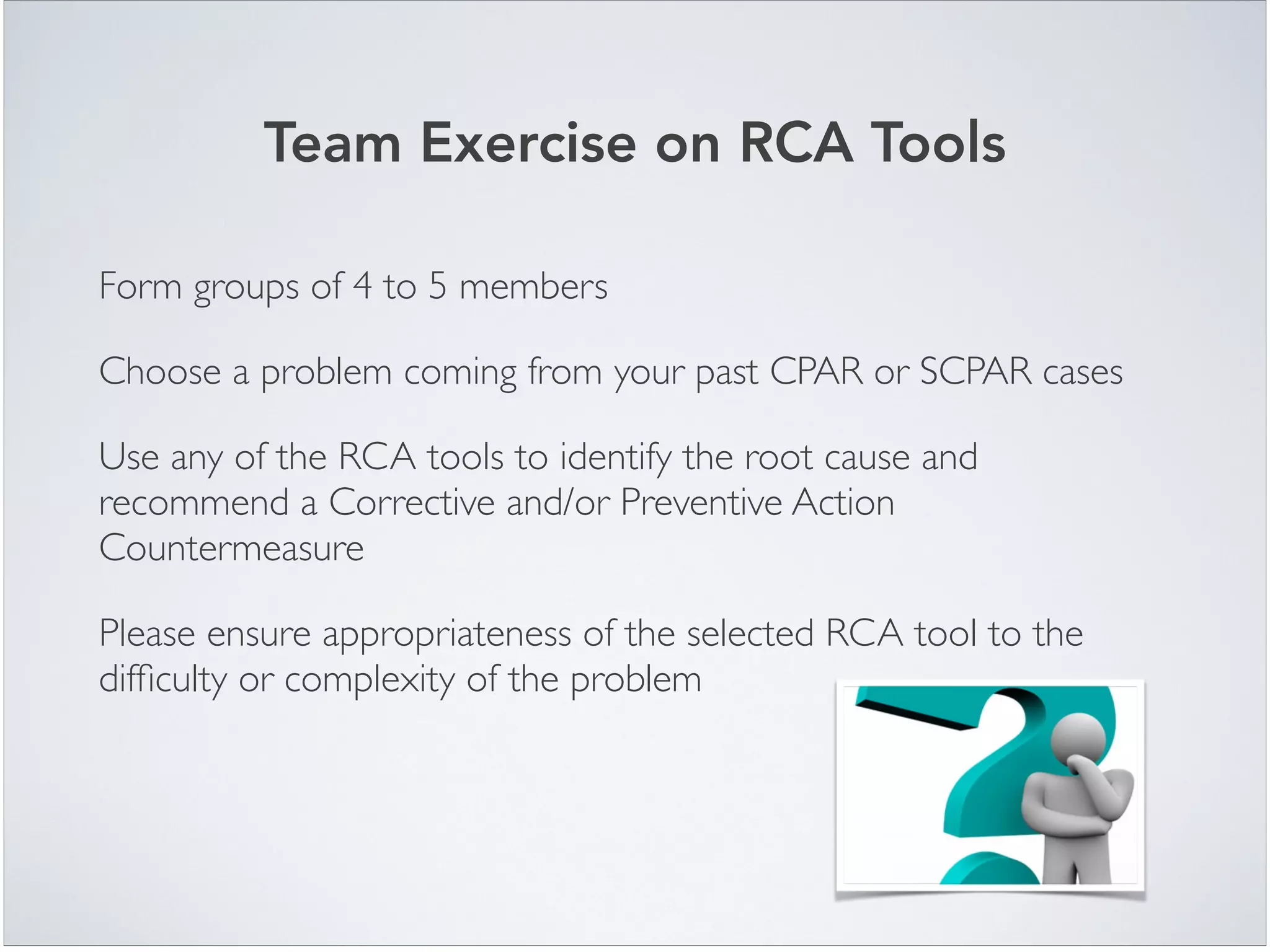 Form groups of 4 to 5 members	

Choose a problem coming from your past CPAR or SCPAR cases	

Use any of the RCA tools to identify the root cause and
recommend a Corrective and/or Preventive Action
Countermeasure	

Please ensure appropriateness of the selected RCA tool to the
difﬁculty or complexity of the problem	

Team Exercise on RCA Tools
 