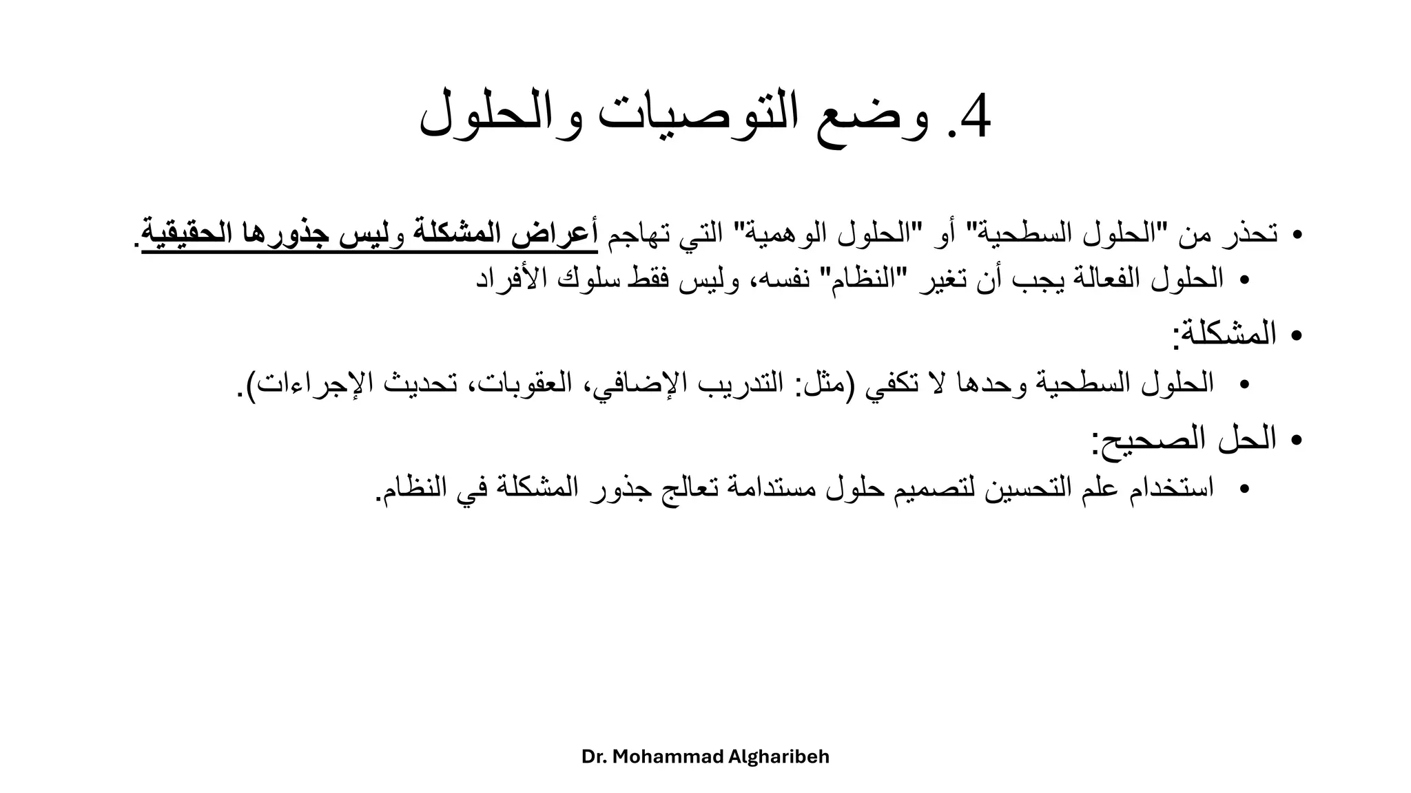 4
.
‫والحلول‬ ‫التوصيات‬ ‫وضع‬
•
ً‫تحذرًمن‬
"
‫الحلولًالسطحية‬
"
ً‫أو‬
"
‫الحلولًالوهمية‬
"
ً‫التيًتهاجم‬
‫المشكلة‬ ‫أعراض‬
‫و‬
‫الحقي‬ ‫جذورها‬ ‫ليس‬
‫قية‬
.
•
ً‫الحلولًالفعالةًيجبًأنًتغير‬
"
‫النظام‬
"
‫ًوليسًفقطًسلوكًاألفراد‬،‫نفسه‬
•
‫المشكلة‬
:
•
ً‫الحلولًالسطحيةًوحدهاًالًتكفي‬
(
‫مثل‬
:
‫ًتحديثًاإلجراءات‬،‫ًالعقوبات‬،‫التدريبًاإلضافي‬
.)
•
‫الحلًالصحيح‬
:
•
‫استخدامًعلمًالتحسينًلتصميمًحلولًمستدامةًتعالجًجذورًالمشكلةًفيًالنظام‬
.
Dr. Mohammad Algharibeh
 