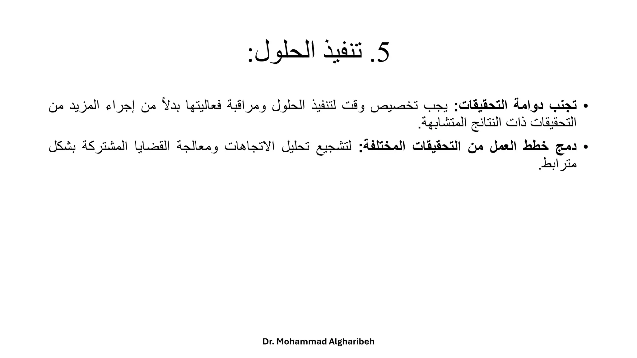5
.
‫الحلول‬ ‫تنفيذ‬
:
•
‫تجنب‬
‫دوامة‬
‫التحقيقات‬
:
‫يجب‬
‫تخصيص‬
‫وقت‬
‫لتنفيذ‬
‫الحلول‬
‫ومراقبة‬
‫فعاليتها‬
ً
‫ا‬‫ال‬‫بد‬
‫من‬
‫إجر‬
‫اء‬
‫المزيد‬
‫من‬
‫التحقيقات‬
‫ذات‬
‫النتائج‬
‫المتشابهة‬
.
•
‫دمج‬
‫خطط‬
‫العمل‬
‫من‬
‫التحقيقات‬
‫المختلفة‬
:
‫لتشجيع‬
‫تحليل‬
‫االتجاهات‬
‫ومعالجة‬
‫القضايا‬
‫المشتر‬
‫كة‬
‫بشكل‬
‫مترابط‬
.
Dr. Mohammad Algharibeh
 