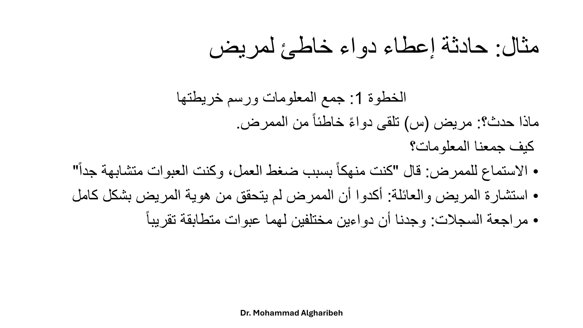 ‫مثال‬
:
‫لمريض‬ ‫خاطئ‬ ‫دواء‬ ‫إعطاء‬ ‫حادثة‬
ً‫الخطوة‬
1
:
‫جمعًالمعلوماتًورسمًخريطتها‬
‫ماذا‬
‫حدث؟‬
:
‫مريض‬
(
‫س‬
)
‫تلقى‬
ً
‫ا‬‫ء‬‫دوا‬
ً
‫ا‬‫ا‬‫خاطئ‬
‫من‬
‫الممرض‬
.
‫كيف‬
‫جمعنا‬
‫المعلومات؟‬
•
‫االستماع‬
‫للممرض‬
:
‫قال‬
"
‫كنت‬
ً
‫ا‬‫ا‬‫منهك‬
‫بسبب‬
‫ضغط‬
،‫العمل‬
‫وكنت‬
‫العبوات‬
‫متشابه‬
‫ة‬
ً
‫ا‬‫ا‬‫جد‬
"
•
‫استشارة‬
‫المريض‬
‫والعائلة‬
:
‫أكدوا‬
‫أن‬
‫الممرض‬
‫لم‬
‫يتحقق‬
‫من‬
‫هوية‬
‫المريض‬
‫بشكل‬
‫ك‬
‫امل‬
•
‫مراجعة‬
‫السجلت‬
:
‫وجدنا‬
‫أن‬
‫دواءين‬
‫مختلفين‬
‫لهما‬
‫عبوات‬
‫متطابقة‬
ً
‫ا‬‫ا‬‫تقريب‬
Dr. Mohammad Algharibeh
 