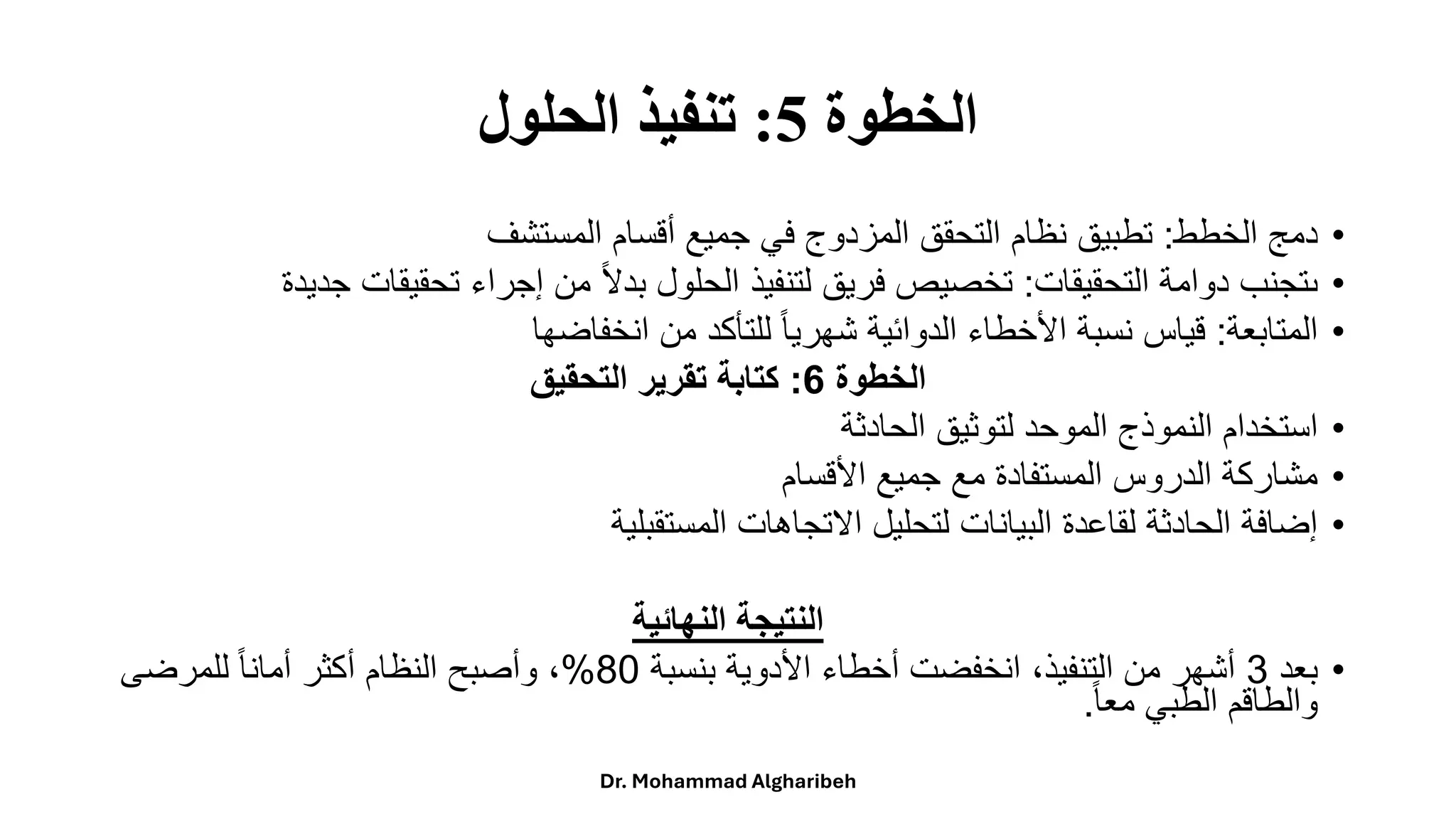 ‫الخطوة‬
5
:
‫الحلول‬ ‫تنفيذ‬
•
‫دمج‬
‫الخطط‬
:
‫تطبيق‬
‫نظام‬
‫التحقق‬
‫المزدوج‬
‫في‬
‫جميع‬
‫أقسام‬
‫المستشف‬
•
‫ىتجنب‬
‫دوامة‬
‫التحقيقات‬
:
‫تخصيص‬
‫فريق‬
‫لتنفيذ‬
‫الحلول‬
ً
‫ا‬‫ال‬‫بد‬
‫من‬
‫إجراء‬
‫تحقيقات‬
‫ج‬
‫ديدة‬
•
‫المتابعة‬
:
‫قياس‬
‫نسبة‬
‫األخطاء‬
‫الدوائية‬
ً
‫ا‬‫ا‬‫شهري‬
‫للتأكد‬
‫من‬
‫انخفاضها‬
‫الخطوة‬
6
:
‫التحقيق‬ ‫تقرير‬ ‫كتابة‬
•
‫استخدامًالنموذجًالموحدًلتوثيقًالحادثة‬
•
‫مشاركةًالدروسًالمستفادةًمعًجميعًاألقسام‬
•
‫إضافةًالحادثةًلقاعدةًالبياناتًلتحليلًاالتجاهاتًالمستقبلية‬
‫النهائية‬ ‫النتيجة‬
•
ً‫بعد‬
3
ً‫ًانخفضتًأخطاءًاألدويةًبنسبة‬،‫أشهرًمنًالتنفيذ‬
80
%
ً‫ًللمرضى‬‫ا‬‫ا‬‫ًوأصبحًالنظامًأكثرًأمان‬،
ً
‫ا‬‫ا‬‫والطاقمًالطبيًمع‬
.
Dr. Mohammad Algharibeh
 