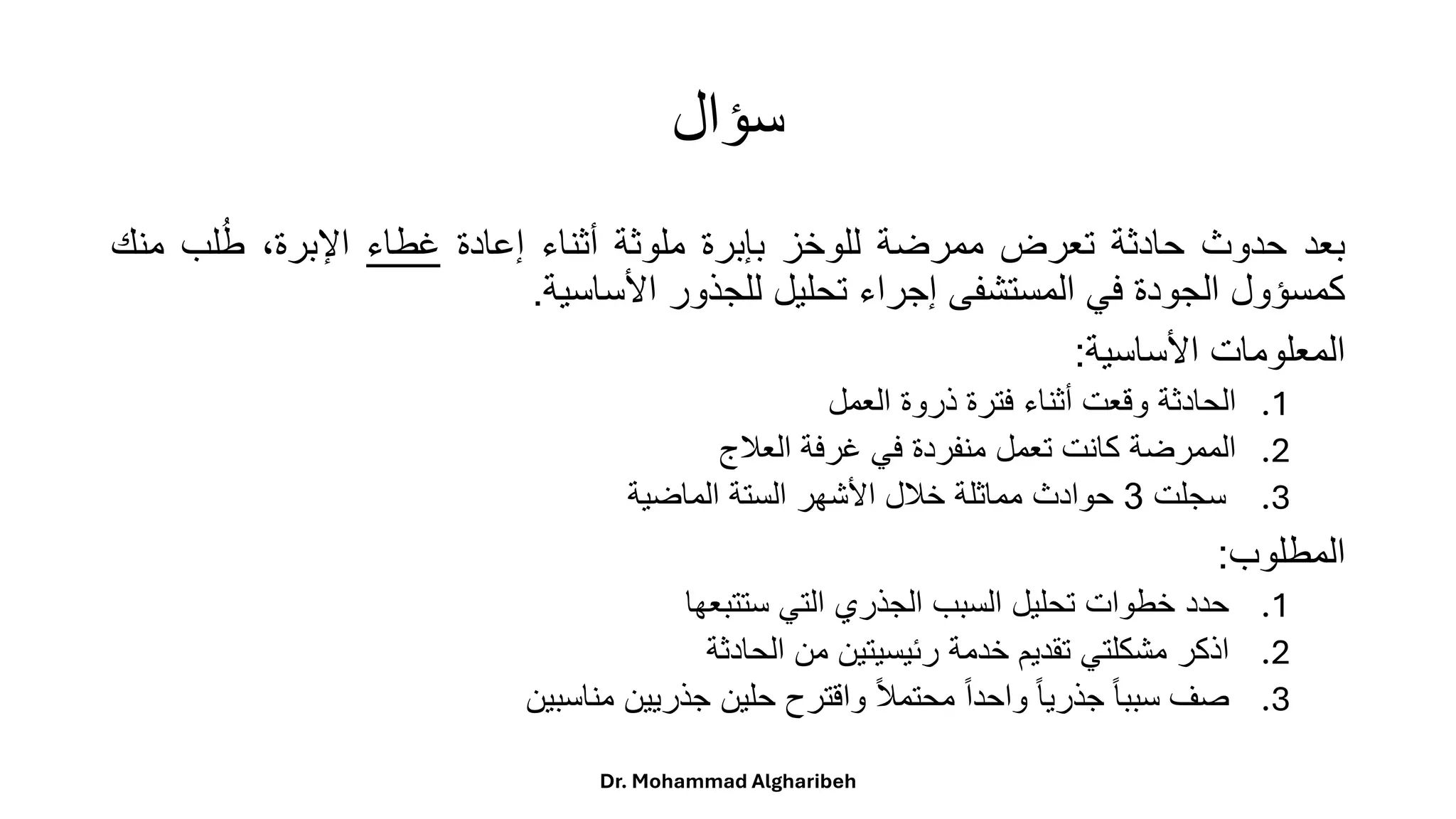 ‫سؤال‬
‫بعد‬
‫حدوث‬
‫حادثة‬
‫تعرض‬
‫ممرضة‬
‫للوخز‬
‫بإبرة‬
‫ملوثة‬
‫أثناء‬
‫إعادة‬
‫غطاء‬
،‫اإلبرة‬
‫لب‬ُ‫ط‬
‫م‬
‫نك‬
‫كمسؤول‬
‫الجودة‬
‫في‬
‫المستشفى‬
‫إجراء‬
‫تحليل‬
‫للجذور‬
‫األساسية‬
.
‫المعلومات‬
‫األساسية‬
:
.1
‫الحادثة‬
‫وقعت‬
‫أثناء‬
‫فترة‬
‫ذروة‬
‫العمل‬
.2
‫الممرضة‬
‫كانت‬
‫تعمل‬
‫منفردة‬
‫في‬
‫غرفة‬
‫العلج‬
.3
‫سجلت‬
3
‫حوادث‬
‫مماثلة‬
‫خلل‬
‫األشهر‬
‫الستة‬
‫الماضية‬
‫المطلوب‬
:
.1
‫حدد‬
‫خطوات‬
‫تحليل‬
‫السبب‬
‫الجذري‬
‫التي‬
‫ستتبعها‬
.2
‫اذكر‬
‫مشكلتي‬
‫تقديم‬
‫خدمة‬
‫رئيسيتين‬
‫من‬
‫الحادثة‬
.3
‫صف‬
ً
‫ا‬‫ا‬‫سبب‬
ً
‫ا‬‫ا‬‫جذري‬
ً
‫ا‬‫ا‬‫واحد‬
ً
‫ا‬‫ل‬‫محتم‬
‫واقترح‬
‫حلين‬
‫جذريين‬
‫مناسبين‬
Dr. Mohammad Algharibeh
 