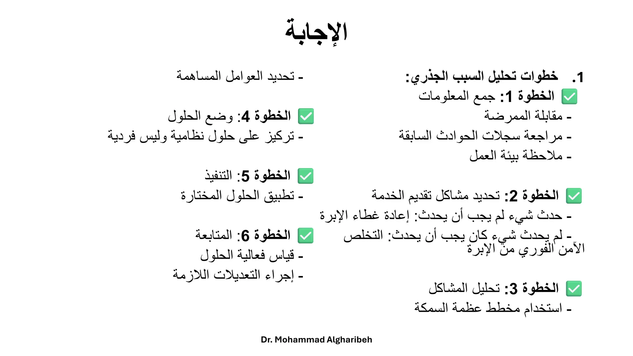 ‫اإلجابة‬
.1
‫الجذري‬ ‫السبب‬ ‫تحليل‬ ‫خطوات‬
:
‫الخطوة‬
1
:
‫جمعًالمعلومات‬
-
‫مقابلةًالممرضة‬
-
‫مراجعةًسجلتًالحوادثًالسابقة‬
-
‫ملحظةًبيئةًالعمل‬
‫الخطوة‬
2
:
‫تحديدًمشاكلًتقديمًالخدمة‬
-
‫حدثًشيءًلمًيجبًأنًيحدث‬
:
‫إعادةًغطاءًاإلبرة‬
-
‫لمًيحدثًشيءًكانًيجبًأنًيحدث‬
:
ً‫التخلص‬
‫اآلمنًالفوريًمنًاإلبرة‬
‫الخطوة‬
3
:
‫تحليلًالمشاكل‬
-
‫استخدامًمخططًعظمةًالسمكة‬
-
‫تحديدًالعواملًالمساهمة‬
‫الخطوة‬
4
:
‫وضعًالحلول‬
-
‫تركيزًعلىًحلولًنظاميةًوليسًفردية‬
‫الخطوة‬
5
:
‫التنفيذ‬
-
‫تطبيقًالحلولًالمختارة‬
‫الخطوة‬
6
:
‫المتابعة‬
-
‫قياسًفعاليةًالحلول‬
-
‫إجراءًالتعديلتًاللزمة‬
Dr. Mohammad Algharibeh
 