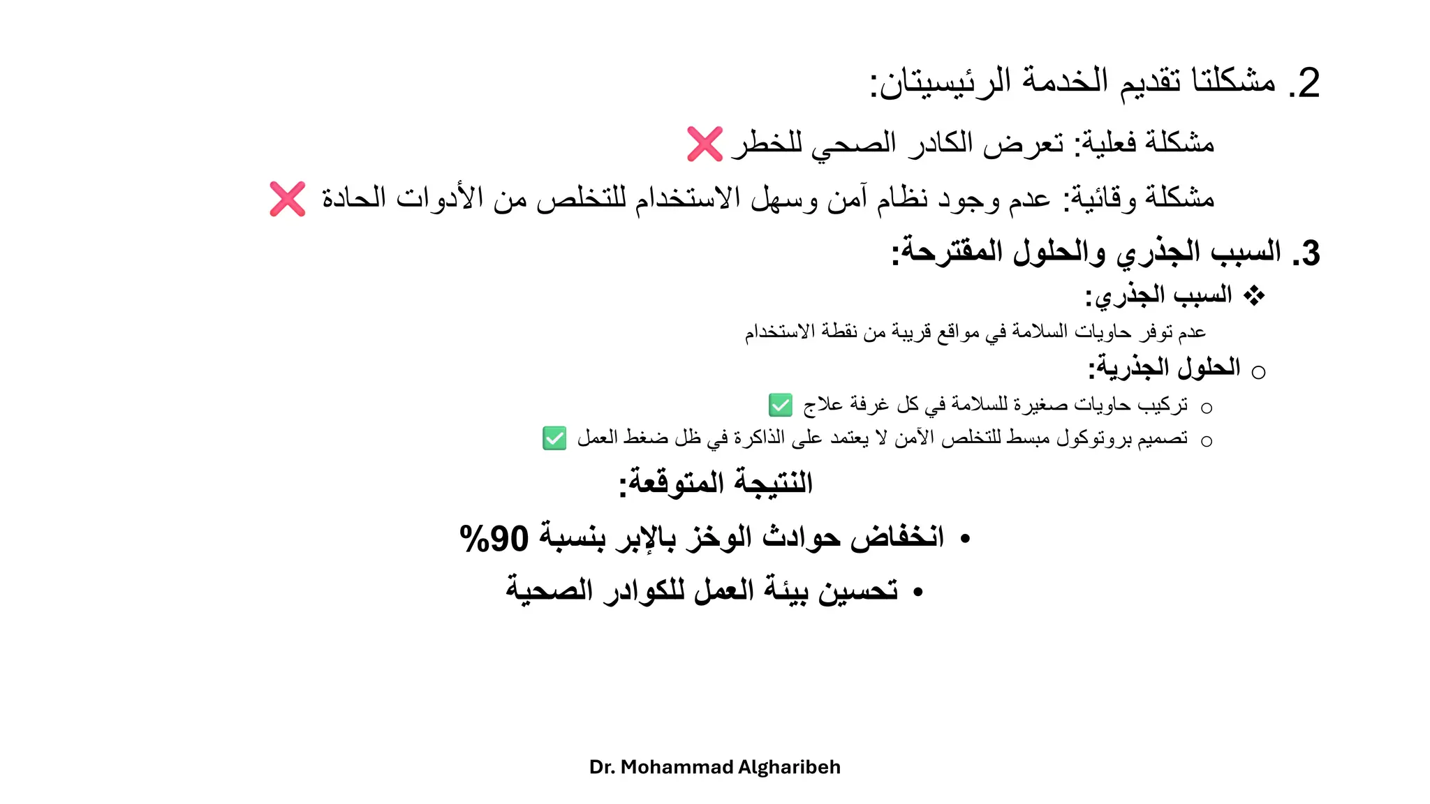 2
.
‫مشكلتا‬
‫تقديم‬
‫الخدمة‬
‫الرئيسيتان‬
:
‫مشكلة‬
‫فعلية‬
:
‫تعرض‬
‫الكادر‬
‫الصحي‬
‫للخطر‬
‫مشكلة‬
‫وقائية‬
:
‫عدم‬
‫وجود‬
‫نظام‬
‫آمن‬
‫وسهل‬
‫االستخدام‬
‫للتخلص‬
‫من‬
‫األدوات‬
‫الحادة‬
3
.
‫السبب‬
‫الجذري‬
‫والحلول‬
‫المقترحة‬
:
❖
‫السبب‬
‫الجذري‬
:
‫عدم‬
‫توفر‬
‫حاويات‬
‫السلمة‬
‫في‬
‫مواقع‬
‫قريبة‬
‫من‬
‫نقطة‬
‫االستخدام‬
o
‫الحلول‬
‫الجذرية‬
:
o
‫تركيب‬
‫حاويات‬
‫صغيرة‬
‫للسلمة‬
‫في‬
‫كل‬
‫غرفة‬
‫علج‬
o
‫تصميم‬
‫بروتوكول‬
‫مبسط‬
‫للتخلص‬
‫اآلمن‬
‫ال‬
‫يعتمد‬
‫على‬
‫الذاكرة‬
‫في‬
‫ظل‬
‫ضغط‬
‫العمل‬
‫المتوقعة‬ ‫النتيجة‬
:
•
‫بنسبة‬ ‫باإلبر‬ ‫الوخز‬ ‫حوادث‬ ‫انخفاض‬
90
%
•
‫الصحية‬ ‫للكوادر‬ ‫العمل‬ ‫بيئة‬ ‫تحسين‬
Dr. Mohammad Algharibeh
 