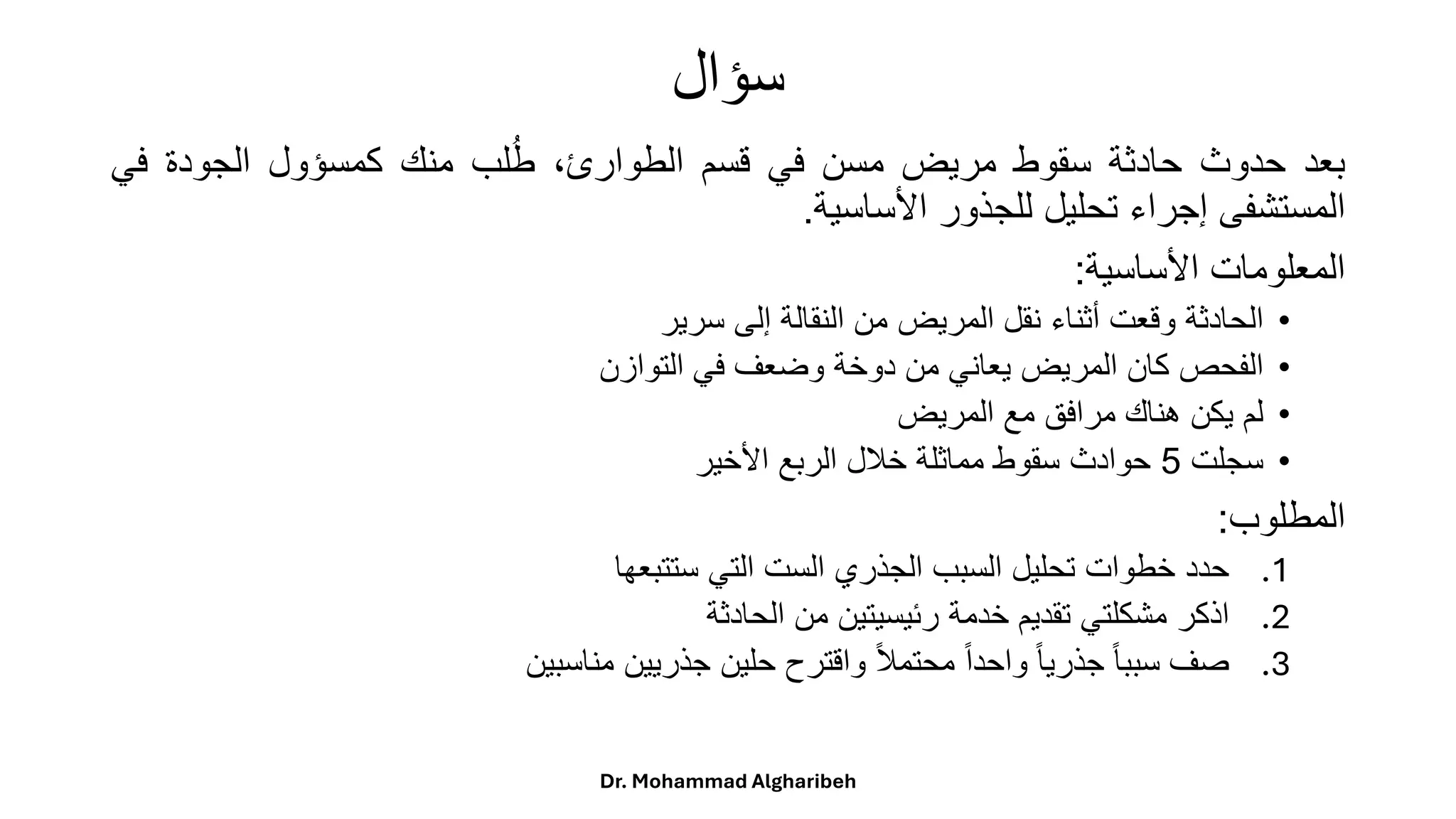 ‫سؤال‬
‫بعد‬
‫حدوث‬
‫حادثة‬
‫سقوط‬
‫مريض‬
‫مسن‬
‫في‬
‫قسم‬
،‫الطوارئ‬
‫لب‬ُ‫ط‬
‫منك‬
‫كمسؤول‬
‫الجودة‬
‫في‬
‫المستشفى‬
‫إجراء‬
‫تحليل‬
‫للجذور‬
‫األساسية‬
.
‫المعلومات‬
‫األساسية‬
:
•
‫الحادثة‬
‫وقعت‬
‫أثناء‬
‫نقل‬
‫المريض‬
‫من‬
‫النقالة‬
‫إلى‬
‫سرير‬
•
‫الفحص‬
‫كان‬
‫المريض‬
‫يعاني‬
‫من‬
‫دوخة‬
‫وضعف‬
‫في‬
‫التوازن‬
•
‫لم‬
‫يكن‬
‫هناك‬
‫مرافق‬
‫مع‬
‫المريض‬
•
‫سجلت‬
5
‫حوادث‬
‫سقوط‬
‫مماثلة‬
‫خلل‬
‫الربع‬
‫األخير‬
‫المطلوب‬
:
.1
‫حدد‬
‫خطوات‬
‫تحليل‬
‫السبب‬
‫الجذري‬
‫الست‬
‫التي‬
‫ستتبعها‬
.2
‫اذكر‬
‫مشكلتي‬
‫تقديم‬
‫خدمة‬
‫رئيسيتين‬
‫من‬
‫الحادثة‬
.3
‫صف‬
ً
‫ا‬‫ا‬‫سبب‬
ً
‫ا‬‫ا‬‫جذري‬
ً
‫ا‬‫ا‬‫واحد‬
ً
‫ا‬‫ل‬‫محتم‬
‫واقترح‬
‫حلين‬
‫جذريين‬
‫مناسبين‬
Dr. Mohammad Algharibeh
 