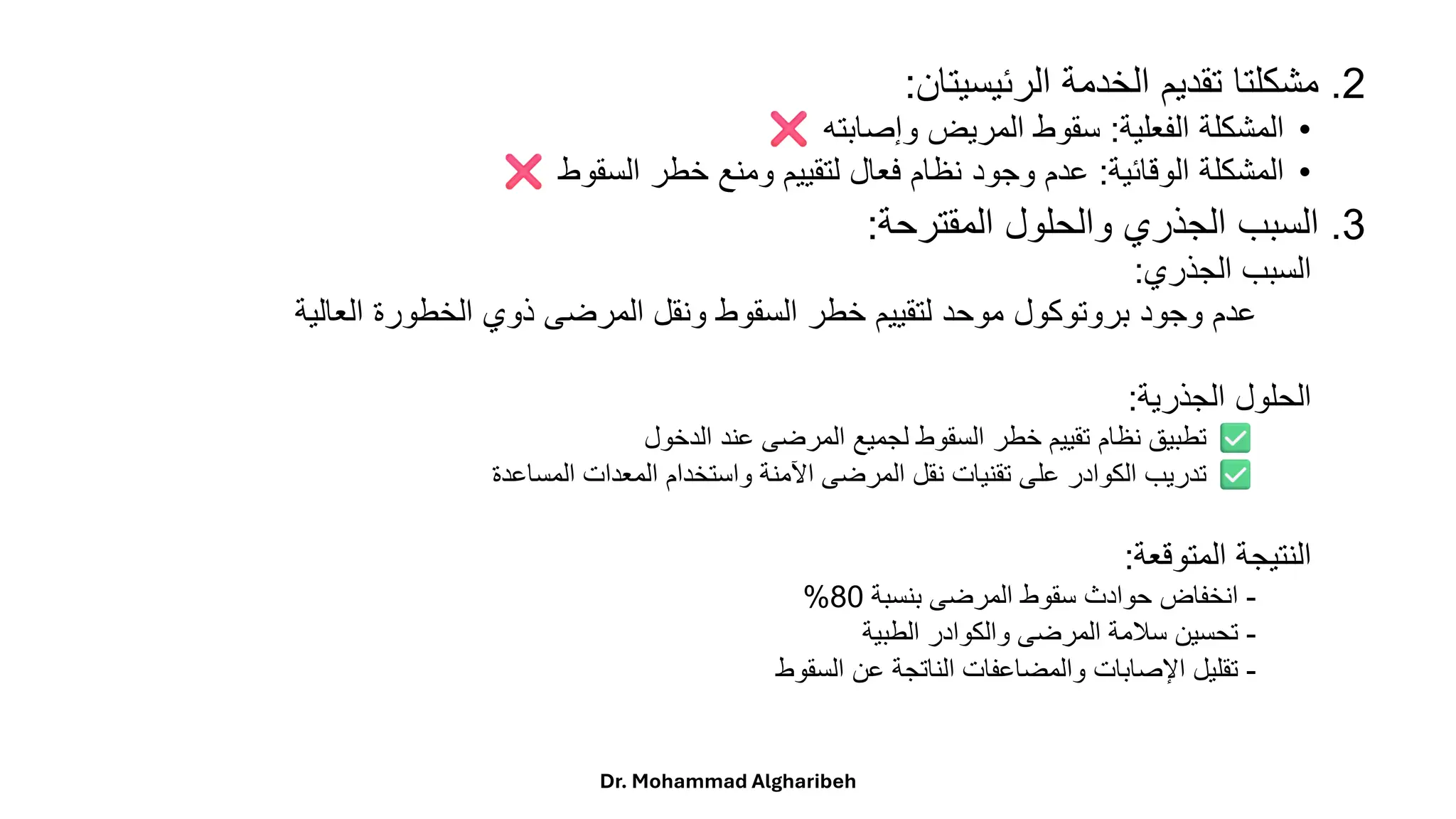 2
.
‫مشكلتا‬
‫تقديم‬
‫الخدمة‬
‫الرئيسيتان‬
:
•
‫المشكلة‬
‫الفعلية‬
:
‫سقوط‬
‫المريض‬
‫وإصابته‬
•
‫المشكلة‬
‫الوقائية‬
:
‫عدم‬
‫وجود‬
‫نظام‬
‫فعال‬
‫لتقييم‬
‫ومنع‬
‫خطر‬
‫السقوط‬
3
.
‫السبب‬
‫الجذري‬
‫والحلول‬
‫المقترحة‬
:
‫السبب‬
‫الجذري‬
:
‫عدم‬
‫وجود‬
‫بروتوكول‬
‫موحد‬
‫لتقييم‬
‫خطر‬
‫السقوط‬
‫ونقل‬
‫المرضى‬
‫ذوي‬
‫الخطورة‬
‫العالية‬
‫الحلول‬
‫الجذرية‬
:
‫تطبيق‬
‫نظام‬
‫تقييم‬
‫خطر‬
‫السقوط‬
‫لجميع‬
‫المرضى‬
‫عند‬
‫الدخول‬
‫تدريب‬
‫الكوادر‬
‫على‬
‫تقنيات‬
‫نقل‬
‫المرضى‬
‫اآلمنة‬
‫واستخدام‬
‫المعدات‬
‫المساعدة‬
‫النتيجة‬
‫المتوقعة‬
:
-
‫انخفاض‬
‫حوادث‬
‫سقوط‬
‫المرضى‬
‫بنسبة‬
80
%
-
‫تحسين‬
‫سلمة‬
‫المرضى‬
‫والكوادر‬
‫الطبية‬
-
‫تقليل‬
‫اإلصابات‬
‫والمضاعفات‬
‫الناتجة‬
‫عن‬
‫السقوط‬
Dr. Mohammad Algharibeh
 