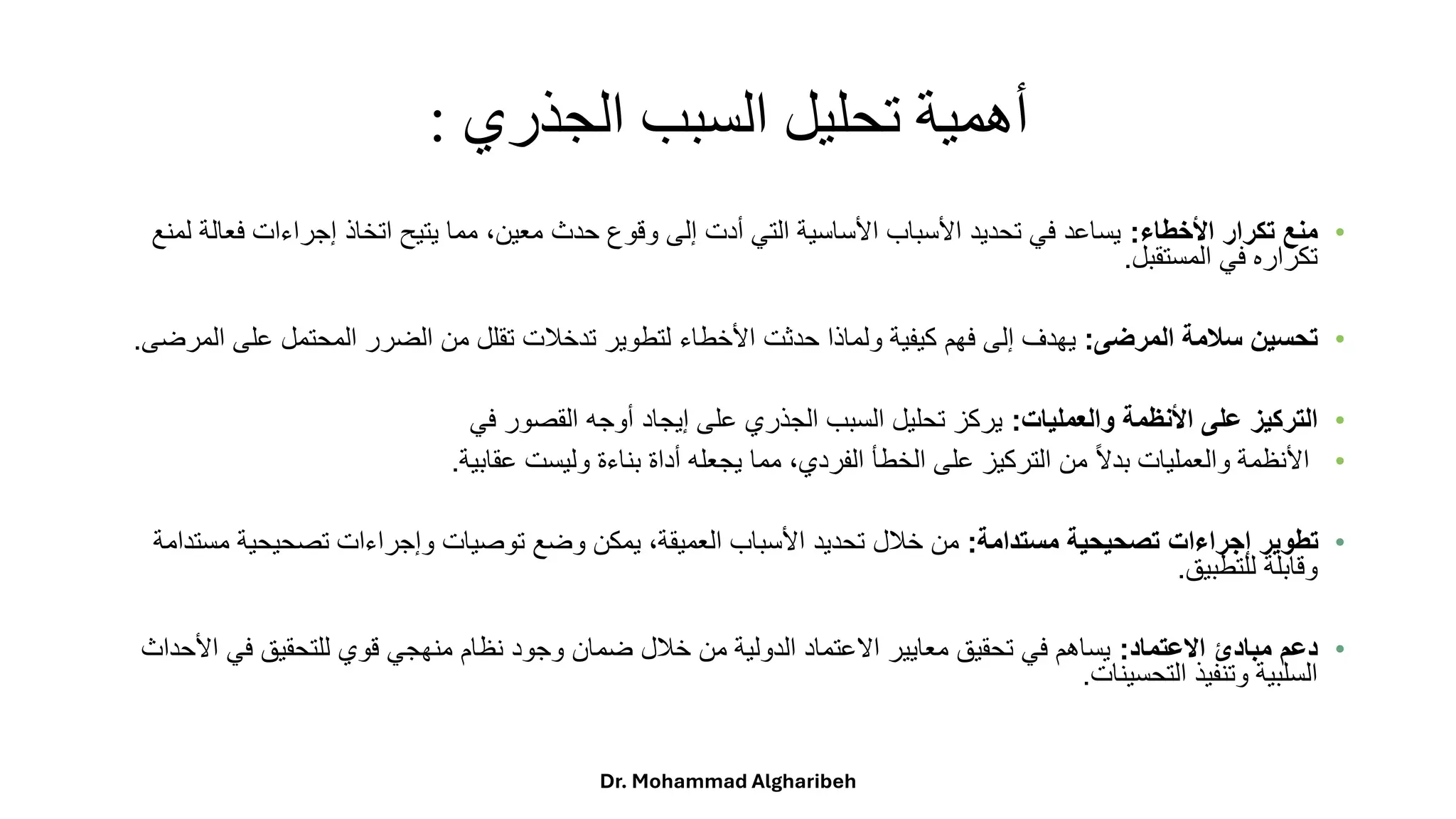 ‫الجذري‬ ‫السبب‬ ‫تحليل‬ ‫أهمية‬
:
•
‫األخطاء‬ ‫تكرار‬ ‫منع‬
:
‫ًمماًيتيحًاتخاذًإجراءاتًف‬،‫يساعدًفيًتحديدًاألسبابًاألساسيةًالتيًأدتًإلىًوقوعًحدثًمعين‬
ً‫عالةًلمنع‬
‫تكرارهًفيًالمستقبل‬
.
•
‫المرضى‬ ‫سالمة‬ ‫تحسين‬
:
‫يهدفًإلىًفهمًكيفيةًولماذاًحدثتًاألخطاءًلتطويرًتدخلتًتقللًمنًالضررًالمحتملًعلى‬
‫المرضى‬
.
•
‫والعمليات‬ ‫األنظمة‬ ‫على‬ ‫التركيز‬
:
‫يركزًتحليلًالسببًالجذريًعلىًإيجادًأوجهًالقصورًفي‬
•
‫ًمماًيجعلهًأداةًبناءةًوليستًعقابية‬،‫ًمنًالتركيزًعلىًالخطأًالفردي‬‫ا‬‫ال‬‫األنظمةًوالعملياتًبد‬
.
•
‫مستدامة‬ ‫تصحيحية‬ ‫إجراءات‬ ‫تطوير‬
:
‫ًيمكنًوضعًتوصياتًوإجراءاتًتصحيحيةًم‬،‫منًخللًتحديدًاألسبابًالعميقة‬
ً‫ستدامة‬
‫وقابلةًللتطبيق‬
.
•
‫االعتماد‬ ‫مبادئ‬ ‫دعم‬
:
‫يساهمًفيًتحقيقًمعاييرًاالعتمادًالدوليةًمنًخللًضمانًوجودًنظامًمنهجيًقويًللتحقيقًفيًا‬
ً‫ألحداث‬
‫السلبيةًوتنفيذًالتحسينات‬
.
Dr. Mohammad Algharibeh
 