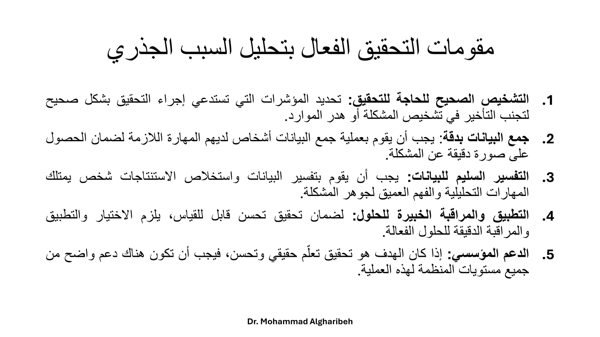 ‫الجذري‬ ‫السبب‬ ‫بتحليل‬ ‫الفعال‬ ‫التحقيق‬ ‫مقومات‬
.1
‫التشخيص‬
‫الصحيح‬
‫للحاجة‬
‫للتحقيق‬
:
‫تحديد‬
‫المؤشرات‬
‫التي‬
‫تستدعي‬
‫إجراء‬
‫التحقيق‬
‫بش‬
‫كل‬
‫صحيح‬
‫لتجنب‬
‫التأخير‬
‫في‬
‫تشخيص‬
‫المشكلة‬
‫أو‬
‫هدر‬
‫الموارد‬
.
.2
‫جمع‬
‫البيانات‬
‫بدقة‬
:
‫يجب‬
‫أن‬
‫يقوم‬
‫بعملية‬
‫جمع‬
‫البيانات‬
‫أشخاص‬
‫لديهم‬
‫المهارة‬
‫اللزمة‬
‫لضمان‬
‫ا‬
‫لحصول‬
‫على‬
‫صورة‬
‫دقيقة‬
‫عن‬
‫المشكلة‬
.
.3
‫التفسير‬
‫السليم‬
‫للبيانات‬
:
‫يجب‬
‫أن‬
‫يقوم‬
‫بتفسير‬
‫البيانات‬
‫واستخلص‬
‫االستنتاجات‬
‫ش‬
‫خص‬
‫يمتلك‬
‫المهارات‬
‫التحليلية‬
‫والفهم‬
‫العميق‬
‫لجوهر‬
‫المشكلة‬
.
.4
‫التطبيق‬
‫والمراقبة‬
‫الخبيرة‬
‫للحلول‬
:
‫لضمان‬
‫تحقيق‬
‫تحسن‬
‫قابل‬
،‫للقياس‬
‫يلزم‬
‫االختيار‬
‫و‬
‫التطبيق‬
‫والمراقبة‬
‫الدقيقة‬
‫للحلول‬
‫الفعالة‬
.
.5
‫الدعم‬
‫المؤسسي‬
:
‫إذا‬
‫كان‬
‫الهدف‬
‫هو‬
‫تحقيق‬
‫م‬‫تعل‬
‫حقيقي‬
،‫وتحسن‬
‫فيجب‬
‫أن‬
‫تكون‬
‫هناك‬
‫دعم‬
‫وا‬
‫ضح‬
‫من‬
‫جميع‬
‫مستويات‬
‫المنظمة‬
‫لهذه‬
‫العملية‬
.
Dr. Mohammad Algharibeh
 