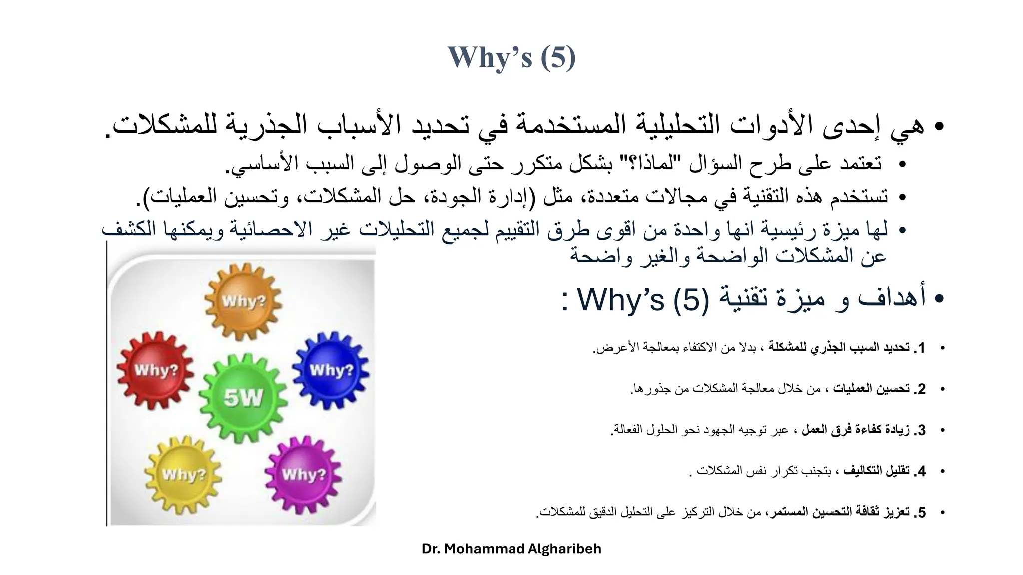 Why’s (5)
•
‫هيًإحدىًاألدواتًالتحليليةًالمستخدمةًفيًتحديدًاألسبابًالجذريةًللم‬
‫شكلت‬
.
•
ً‫تعتمدًعلىًطرحًالسؤال‬
"
‫لماذا؟‬
"
‫بشكلًمتكررًحتىًالوصولًإلىًالسببًاألساسي‬
.
•
ً‫ًمثل‬،‫تستخدمًهذهًالتقنيةًفيًمجاالتًمتعددة‬
)
‫ًوتحسينًالعمليات‬،‫ًحلًالمشكلت‬،‫إدارةًالجودة‬
(
.
•
‫لهاًميزةًرئيسيةًانهاًواحدةًمنًاقوىًطرقًالتقييمًلجميعًالتحليلتًغيرًاالحصائيةًويمك‬
ً‫نهاًالكشف‬
ً‫عنًالمشكلتًالواضحةًوالغيرًواضحة‬
•
ً‫أهدافًوًميزةًتقنية‬
Why’s (5)
:
•
1
.
‫للمشكلة‬ ‫الجذري‬ ‫السبب‬ ‫تحديد‬
‫ًبدالًمنًاالكتفاءًبمعالجةًاألعرض‬،
.
•
2
.
، ‫العمليات‬ ‫تحسين‬
‫منًخللًمعالجةًالمشكلتًمنًجذورها‬
.
•
3
.
‫العمل‬ ‫فرق‬ ‫كفاءة‬ ‫زيادة‬
‫ًعبرًتوجيهًالجهودًنحوًالحلولًالفعالة‬،
.
•
4
.
‫التكاليف‬ ‫تقليل‬
ً‫ًبتجنبًتكرارًنفسًالمشكلت‬،
.
•
5
.
‫المستمر‬ ‫التحسين‬ ‫ثقافة‬ ‫تعزيز‬
‫ًمنًخللًالتركيزًعلىًالتحليلًالدقيقًللمشكلت‬،
.
Dr. Mohammad Algharibeh
 