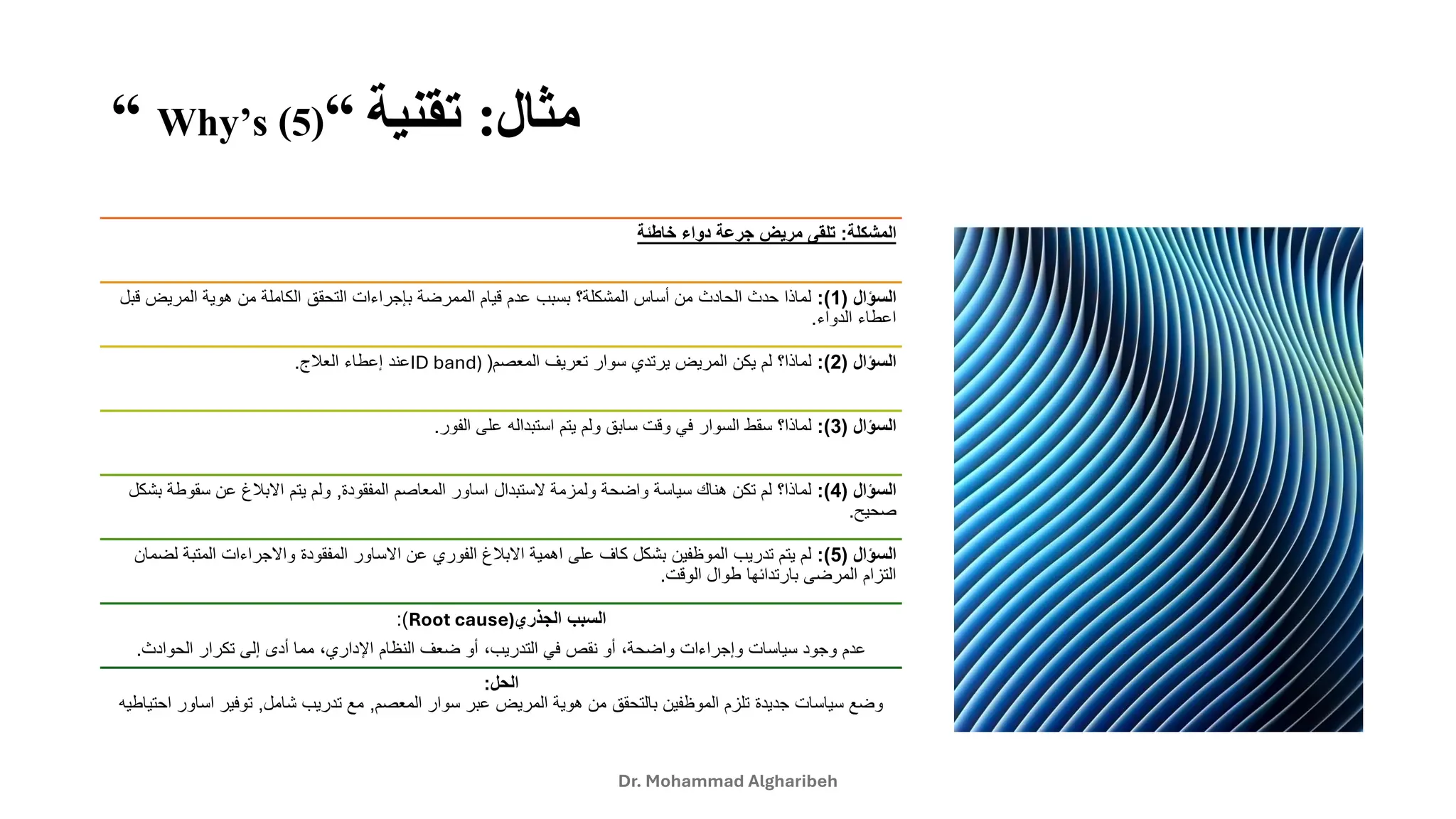 ‫مثال‬
:
‫تقنية‬
“
Why’s (5)
“
Dr. Mohammad Algharibeh
‫المشكلة‬
:
‫خاطئة‬ ‫دواء‬ ‫جرعة‬ ‫مريض‬ ‫تلقى‬
‫السؤال‬
(
1
:)
‫لماذاًحدثًالحادثًمنًأساسًالمشكلة؟ًبسببًعدمًقيامًالممرضةًبإجراءاتًالتحققًالكاملةًمنًهويةًالمريضًق‬
ً‫بل‬
‫اعطاءًالدواء‬
.
‫السؤال‬
(
2
:)
‫لماذا؟ًلمًيكنًالمريضًيرتديًسوارًتعريفًالمعصم‬
(
ID band)
‫عندًإعطاءًالعلج‬
.
‫السؤال‬
(
3
:)
‫لماذا؟ًسقطًالسوارًفيًوقتًسابقًولمًيتمًاستبدالهًعلىًالفور‬
.
‫السؤال‬
(
4
:)
‫لماذا؟ًلمًتكنًهناكًسياسةًواضحةًولمزمةًالستبدالًاساورًالمعاصمًالمفقودة‬
,
‫ولمًيتمًاالبلغًعنًسقوطة‬
ً‫بشكل‬
‫صحيح‬
.
‫السؤال‬
(
5
:)
‫لمًيتمًتدريبًالموظفينًبشكلًكافًعلىًاهميةًاالبلغًالفوريًعنًاالساورًالمفقودةًواالجراءاتًالمتب‬
ً‫ةًلضمان‬
‫التزامًالمرضىًبارتدائهاًطوالًالوقت‬
.
‫الجذري‬ ‫السبب‬
Root cause)
:)
‫ًمماًأدىًإلىًتكرارًالحوادث‬،‫ًأوًضعفًالنظامًاإلداري‬،‫ًأوًنقصًفيًالتدريب‬،‫عدمًوجودًسياساتًوإجراءاتًواضحة‬
.
‫الحل‬
:
‫وضعًسياساتًجديدةًتلزمًالموظفينًبالتحققًمنًهويةًالمريضًعبرًسوارًالمعصم‬
,
‫معًتدريبًشامل‬
,
‫توفيرًاساو‬
ً‫رًاحتياطيه‬
 