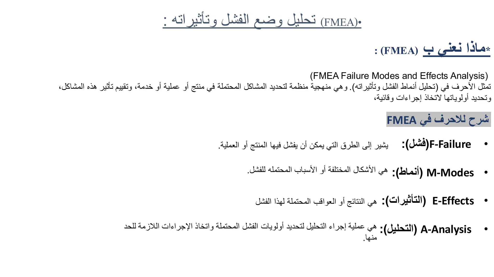 *
‫ب‬ ‫نعني‬ ‫ماذا‬
: (FMEA)
(FMEA Failure Modes and Effects Analysis)
‫في‬ ‫األحرف‬ ‫تمثل‬
(
‫وتأثيراته‬ ‫الفشل‬ ‫أنماط‬ ‫تحليل‬
.)
‫تأث‬ ‫وتقييم‬ ،‫خدمة‬ ‫أو‬ ‫عملية‬ ‫أو‬ ‫منتج‬ ‫في‬ ‫المحتملة‬ ‫المشاكل‬ ‫لتحديد‬ ‫منظمة‬ ‫منهجية‬ ‫وهي‬
،‫المشاكل‬ ‫هذه‬ ‫ير‬
،‫وقائية‬ ‫إجراءات‬ ‫التخاذ‬ ‫أولوياتها‬ ‫وتحديد‬
‫في‬ ‫لالحرف‬ ‫شرح‬
FMEA
•
F-Failure
(
‫فشل‬
:)
•
M-Modes
(
‫أنماط‬
:)
•
E-Effects
(
‫التأثيرات‬
:)
•
A-Analysis
(
‫التحليل‬
:)
‫ي‬ ‫أن‬ ‫يمكن‬ ‫التي‬ ‫الطرق‬ ‫إلى‬ ‫يشير‬
‫فيها‬ ‫فشل‬
‫العملية‬ ‫أو‬ ‫المنتج‬
.
‫هي‬
‫الم‬ ‫األسباب‬ ‫أو‬ ‫المختلفة‬ ‫األشكال‬
‫حتمله‬
‫للفشل‬
.
‫هي‬
‫ال‬ ‫لهذا‬ ‫المحتملة‬ ‫العواقب‬ ‫أو‬ ‫النتائج‬
‫فشل‬
‫أول‬ ‫لتحديد‬ ‫التحليل‬ ‫إجراء‬ ‫عملية‬ ‫هي‬
‫ويات‬
‫الالز‬ ‫اإلجراءات‬ ‫واتخاذ‬ ‫المحتملة‬ ‫الفشل‬
‫للحد‬ ‫مة‬
‫منها‬
.
(FMEA)•
‫وتأثير‬ ‫الفشل‬ ‫وضع‬ ‫تحليل‬
‫اته‬
:
 