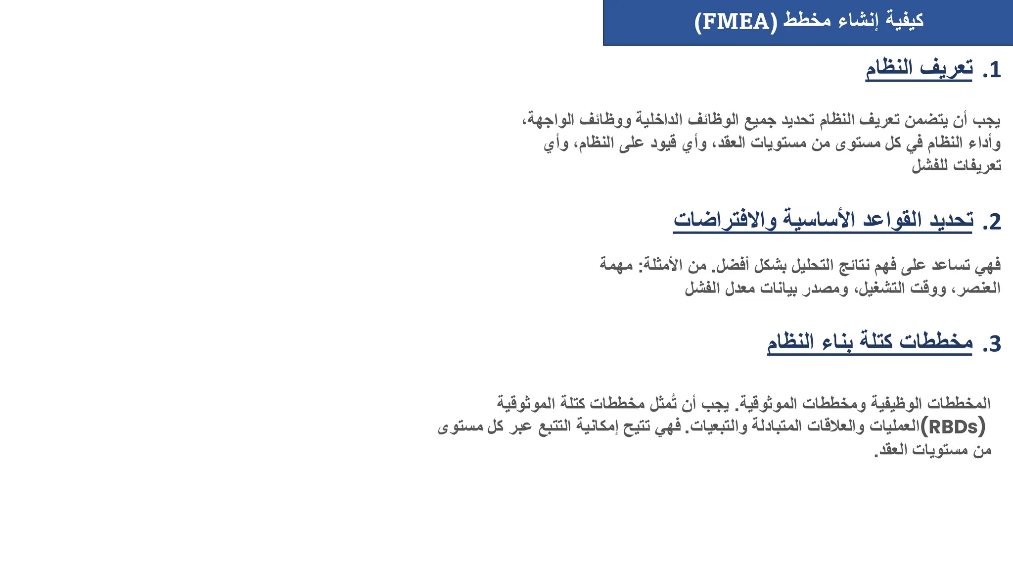 ‫مخطط‬ ‫إنشاء‬ ‫كيفية‬
(FMEA)
.1
‫النظام‬ ‫تعريف‬
.2
‫واالفتراضات‬ ‫األساسية‬ ‫القواعد‬ ‫تحديد‬
.3
‫النظام‬ ‫بناء‬ ‫كتلة‬ ‫مخططات‬
‫ال‬ ‫ووظائف‬ ‫الداخلية‬ ‫الوظائف‬ ‫جميع‬ ‫تحديد‬ ‫النظام‬ ‫تعريف‬ ‫يتضمن‬ ‫أن‬ ‫يجب‬
،‫واجهة‬
‫وأي‬ ،‫النظام‬ ‫على‬ ‫قيود‬ ‫وأي‬ ،‫العقد‬ ‫مستويات‬ ‫من‬ ‫مستوى‬ ‫كل‬ ‫في‬ ‫النظام‬ ‫وأداء‬
‫للفشل‬ ‫تعريفات‬
‫أفضل‬ ‫بشكل‬ ‫التحليل‬ ‫نتائج‬ ‫فهم‬ ‫على‬ ‫تساعد‬ ‫فهي‬
.
‫األمثل‬ ‫من‬
‫ة‬
:
‫مهمة‬
‫الفشل‬ ‫معدل‬ ‫بيانات‬ ‫ومصدر‬ ،‫التشغيل‬ ‫ووقت‬ ،‫العنصر‬
‫الموثوقية‬ ‫ومخططات‬ ‫الوظيفية‬ ‫المخططات‬
.
‫الموثوقية‬ ‫كتلة‬ ‫مخططات‬ ‫مثل‬ُ‫ت‬ ‫أن‬ ‫يجب‬
(RBDs)
‫والتبعيات‬ ‫المتبادلة‬ ‫والعالقات‬ ‫العمليات‬
.
‫عبر‬ ‫التتبع‬ ‫إمكانية‬ ‫تتيح‬ ‫فهي‬
‫مستوى‬ ‫كل‬
‫العقد‬ ‫مستويات‬ ‫من‬
.
 
