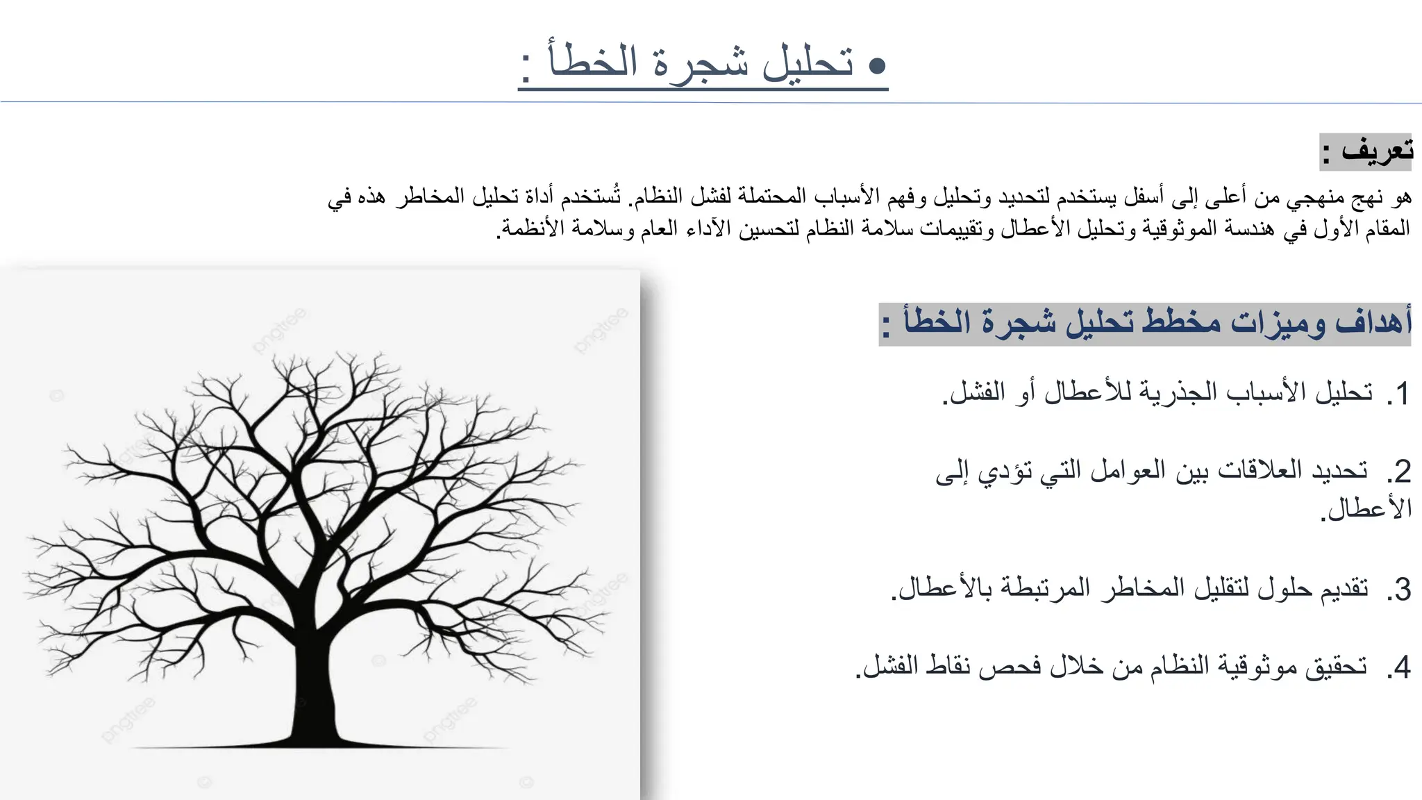 •
‫الخطأ‬ ‫شجرة‬ ‫تحليل‬
:
‫تعريف‬
:
‫النظام‬ ‫لفشل‬ ‫المحتملة‬ ‫األسباب‬ ‫وفهم‬ ‫وتحليل‬ ‫لتحديد‬ ‫يستخدم‬ ‫أسفل‬ ‫إلى‬ ‫أعلى‬ ‫من‬ ‫منهجي‬ ‫نهج‬ ‫هو‬
.
‫ا‬ ‫تحليل‬ ‫أداة‬ ‫ستخدم‬ُ‫ت‬
‫في‬ ‫هذه‬ ‫لمخاطر‬
‫األنظمة‬ ‫وسالمة‬ ‫العام‬ ‫اآلداء‬ ‫لتحسين‬ ‫النظام‬ ‫سالمة‬ ‫وتقييمات‬ ‫األعطال‬ ‫وتحليل‬ ‫الموثوقية‬ ‫هندسة‬ ‫في‬ ‫األول‬ ‫المقام‬
.
‫الخطأ‬ ‫شجرة‬ ‫تحليل‬ ‫مخطط‬ ‫وميزات‬ ‫أهداف‬
:
.1
‫الفشل‬ ‫أو‬ ‫لألعطال‬ ‫الجذرية‬ ‫األسباب‬ ‫تحليل‬
.
.2
‫إلى‬ ‫تؤدي‬ ‫التي‬ ‫العوامل‬ ‫بين‬ ‫العالقات‬ ‫تحديد‬
‫األعطال‬
.
.3
‫باألع‬ ‫المرتبطة‬ ‫المخاطر‬ ‫لتقليل‬ ‫حلول‬ ‫تقديم‬
‫طال‬
.
.4
‫ا‬ ‫نقاط‬ ‫فحص‬ ‫خالل‬ ‫من‬ ‫النظام‬ ‫موثوقية‬ ‫تحقيق‬
‫لفشل‬
.
 