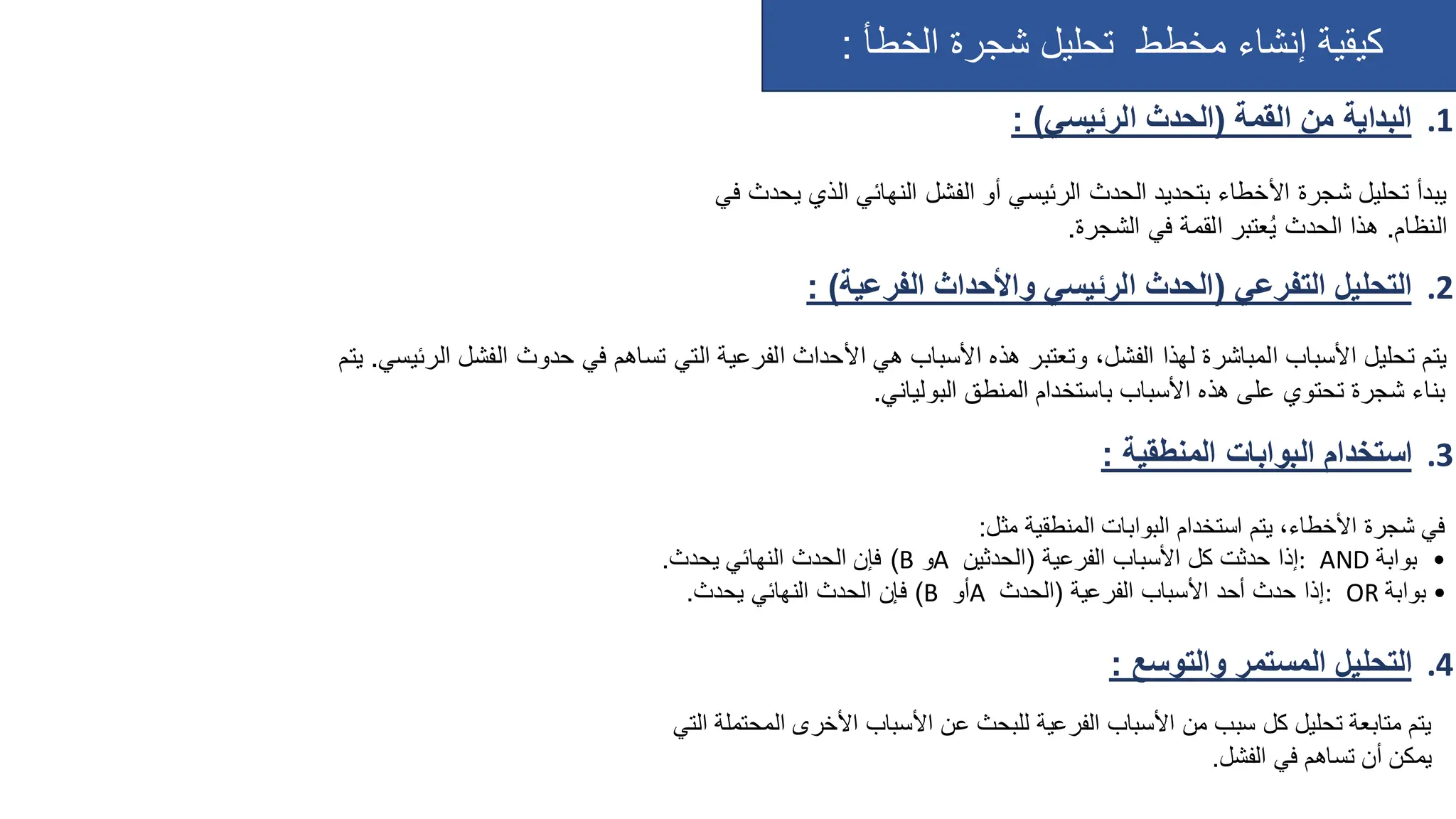 ‫الخطأ‬ ‫شجرة‬ ‫تحليل‬ ‫مخطط‬ ‫إنشاء‬ ‫كيقية‬
:
.1
‫القمة‬ ‫من‬ ‫البداية‬
(
‫الرئيسي‬ ‫الحدث‬
)
:
.2
‫التفرعي‬ ‫التحليل‬
(
‫الفرعية‬ ‫واألحداث‬ ‫الرئيسي‬ ‫الحدث‬
)
:
.3
‫المنطقية‬ ‫البوابات‬ ‫استخدام‬
:
.4
‫والتوسع‬ ‫المستمر‬ ‫التحليل‬
:
‫بتحديد‬ ‫األخطاء‬ ‫شجرة‬ ‫تحليل‬ ‫يبدأ‬
‫الرئيسي‬ ‫الحدث‬
‫أو‬
‫النهائي‬ ‫الفشل‬
‫الذي‬
‫في‬ ‫يحدث‬
‫النظام‬
.
‫الشجرة‬ ‫في‬ ‫القمة‬ ‫عتبر‬ُ‫ي‬ ‫الحدث‬ ‫هذا‬
.
‫هي‬ ‫األسباب‬ ‫هذه‬ ‫وتعتبر‬ ،‫الفشل‬ ‫لهذا‬ ‫المباشرة‬ ‫األسباب‬ ‫تحليل‬ ‫يتم‬
‫الفرعية‬ ‫األحداث‬
‫ال‬ ‫حدوث‬ ‫في‬ ‫تساهم‬ ‫التي‬
‫الرئيسي‬ ‫فشل‬
.
‫يتم‬
‫باستخدام‬ ‫األسباب‬ ‫هذه‬ ‫على‬ ‫تحتوي‬ ‫شجرة‬ ‫بناء‬
‫البولياني‬ ‫المنطق‬
.
‫استخدام‬ ‫يتم‬ ،‫األخطاء‬ ‫شجرة‬ ‫في‬
‫المنطقية‬ ‫البوابات‬
‫مثل‬
:
•
‫بوابة‬
AND
:
‫الفرعية‬ ‫األسباب‬ ‫كل‬ ‫حدثت‬ ‫إذا‬
(
‫الحدثين‬
A
‫و‬
B
)
‫يحدث‬ ‫النهائي‬ ‫الحدث‬ ‫فإن‬
.
•
‫بوابة‬
OR
:
‫الفرعية‬ ‫األسباب‬ ‫أحد‬ ‫حدث‬ ‫إذا‬
(
‫الحدث‬
A
‫أو‬
B
)
‫ف‬
‫يحدث‬ ‫النهائي‬ ‫الحدث‬ ‫إن‬
.
‫عن‬ ‫للبحث‬ ‫الفرعية‬ ‫األسباب‬ ‫من‬ ‫سبب‬ ‫كل‬ ‫تحليل‬ ‫متابعة‬ ‫يتم‬
‫الم‬ ‫األخرى‬ ‫األسباب‬
‫حتملة‬
‫التي‬
‫الفشل‬ ‫في‬ ‫تساهم‬ ‫أن‬ ‫يمكن‬
.
 