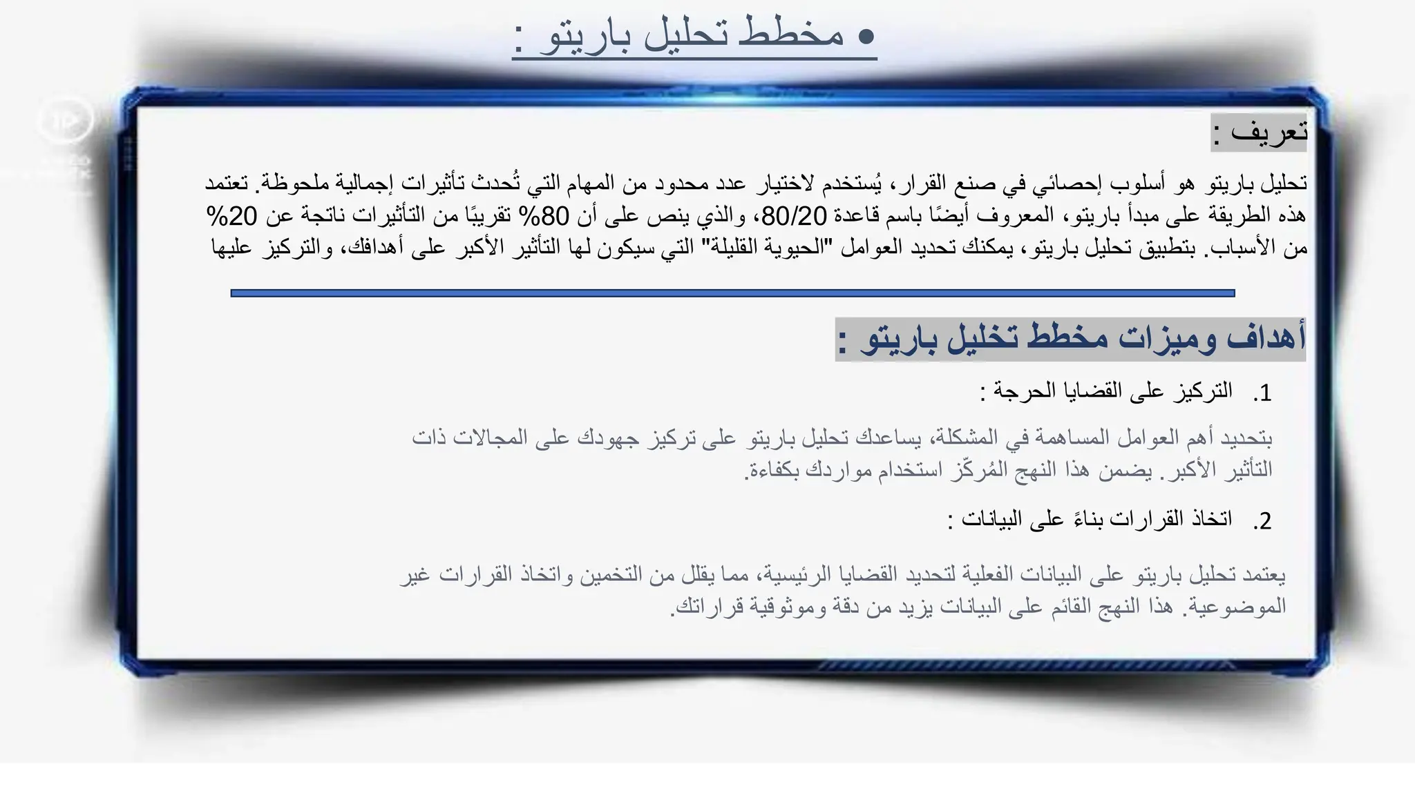 •
‫باريتو‬ ‫تحليل‬ ‫مخطط‬
:
‫تعريف‬
:
‫إجمالي‬ ‫تأثيرات‬ ‫حدث‬ُ‫ت‬ ‫التي‬ ‫المهام‬ ‫من‬ ‫محدود‬ ‫عدد‬ ‫الختيار‬ ‫ستخدم‬ُ‫ي‬ ،‫القرار‬ ‫صنع‬ ‫في‬ ‫إحصائي‬ ‫أسلوب‬ ‫هو‬ ‫باريتو‬ ‫تحليل‬
‫ملحوظة‬ ‫ة‬
.
‫تعتمد‬
‫قاعدة‬ ‫باسم‬ ‫ا‬ً‫ض‬‫أي‬ ‫المعروف‬ ،‫باريتو‬ ‫مبدأ‬ ‫على‬ ‫الطريقة‬ ‫هذه‬
80/20
‫أن‬ ‫على‬ ‫ينص‬ ‫والذي‬ ،
80
%
‫عن‬ ‫ناتجة‬ ‫التأثيرات‬ ‫من‬ ‫ا‬ً‫ب‬‫تقري‬
20
%
‫األسباب‬ ‫من‬
.
‫العوامل‬ ‫تحديد‬ ‫يمكنك‬ ،‫باريتو‬ ‫تحليل‬ ‫بتطبيق‬
"
‫القليلة‬ ‫الحيوية‬
"
‫على‬ ‫األكبر‬ ‫التأثير‬ ‫لها‬ ‫سيكون‬ ‫التي‬
‫عليها‬ ‫والتركيز‬ ،‫أهدافك‬
‫باريتو‬ ‫تخليل‬ ‫مخطط‬ ‫وميزات‬ ‫أهداف‬
:
.1
‫الحرجة‬ ‫القضايا‬ ‫على‬ ‫التركيز‬
:
.2
‫البي‬ ‫على‬ ً‫ء‬‫بنا‬ ‫القرارات‬ ‫اتخاذ‬
‫انات‬
:
‫ال‬ ‫على‬ ‫جهودك‬ ‫تركيز‬ ‫على‬ ‫باريتو‬ ‫تحليل‬ ‫يساعدك‬ ،‫المشكلة‬ ‫في‬ ‫المساهمة‬ ‫العوامل‬ ‫أهم‬ ‫بتحديد‬
‫ذات‬ ‫مجاالت‬
‫األكبر‬ ‫التأثير‬
.
‫بكف‬ ‫مواردك‬ ‫استخدام‬ ‫ز‬ّ‫ك‬‫ر‬ُ‫م‬‫ال‬ ‫النهج‬ ‫هذا‬ ‫يضمن‬
‫اءة‬
.
‫التخمي‬ ‫من‬ ‫يقلل‬ ‫مما‬ ،‫الرئيسية‬ ‫القضايا‬ ‫لتحديد‬ ‫الفعلية‬ ‫البيانات‬ ‫على‬ ‫باريتو‬ ‫تحليل‬ ‫يعتمد‬
‫غير‬ ‫القرارات‬ ‫واتخاذ‬ ‫ن‬
‫الموضوعية‬
.
‫قراراتك‬ ‫وموثوقية‬ ‫دقة‬ ‫من‬ ‫يزيد‬ ‫البيانات‬ ‫على‬ ‫القائم‬ ‫النهج‬ ‫هذا‬
.
 