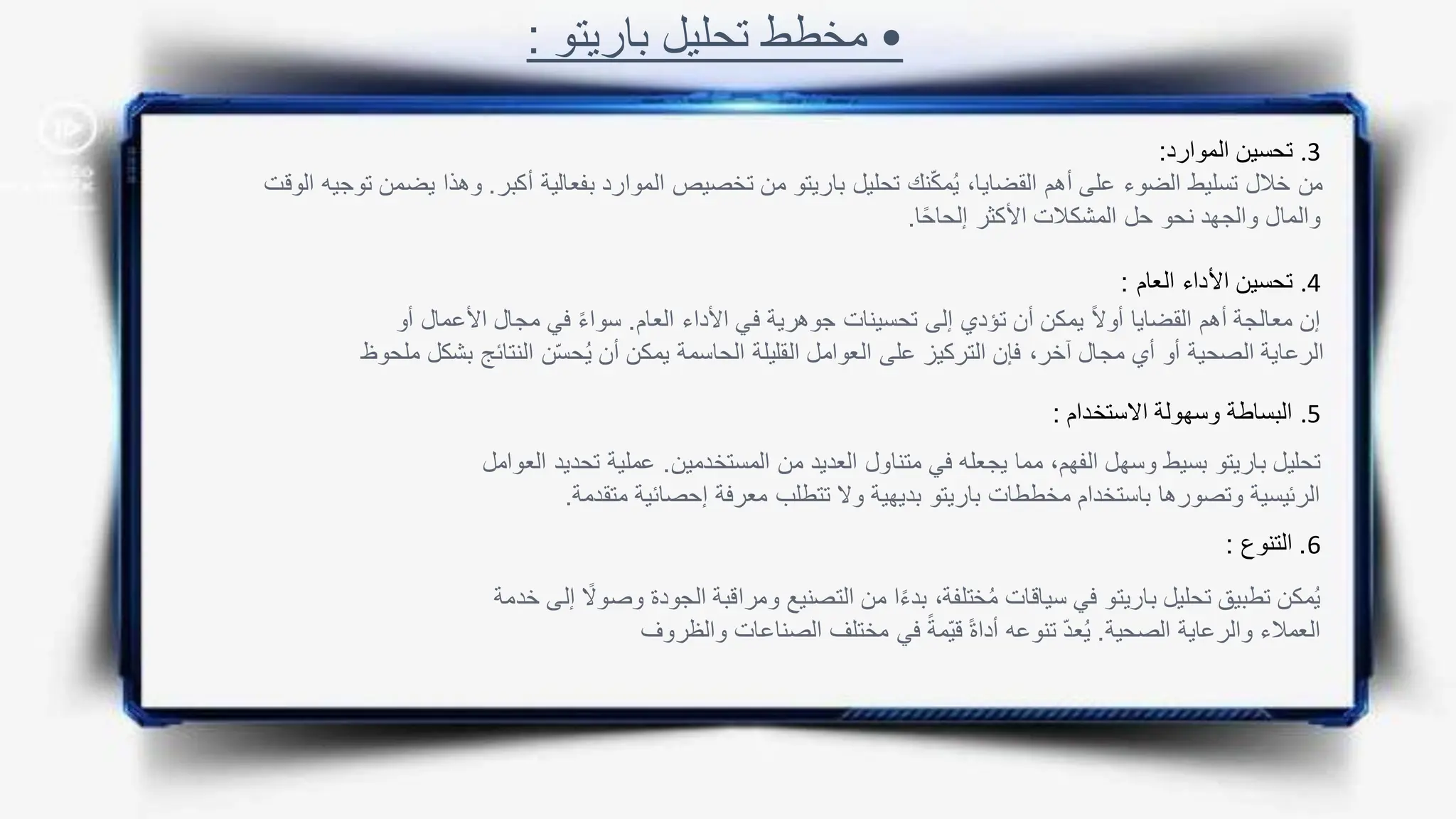 •
‫باريتو‬ ‫تحليل‬ ‫مخطط‬
:
.3
‫الموارد‬ ‫تحسين‬
:
.4
‫العام‬ ‫األداء‬ ‫تحسين‬
:
.5
‫االستخدام‬ ‫وسهولة‬ ‫البساطة‬
:
6
.
‫التنوع‬
:
‫أكبر‬ ‫بفعالية‬ ‫الموارد‬ ‫تخصيص‬ ‫من‬ ‫باريتو‬ ‫تحليل‬ ‫نك‬ّ‫ك‬‫م‬ُ‫ي‬ ،‫القضايا‬ ‫أهم‬ ‫على‬ ‫الضوء‬ ‫تسليط‬ ‫خالل‬ ‫من‬
.
‫ي‬ ‫وهذا‬
‫الوقت‬ ‫توجيه‬ ‫ضمن‬
‫ا‬ً‫ح‬‫إلحا‬ ‫األكثر‬ ‫المشكالت‬ ‫حل‬ ‫نحو‬ ‫والجهد‬ ‫والمال‬
.
‫العام‬ ‫األداء‬ ‫في‬ ‫جوهرية‬ ‫تحسينات‬ ‫إلى‬ ‫تؤدي‬ ‫أن‬ ‫يمكن‬ ً‫ال‬‫أو‬ ‫القضايا‬ ‫أهم‬ ‫معالجة‬ ‫إن‬
.
‫األعما‬ ‫مجال‬ ‫في‬ ً‫ء‬‫سوا‬
‫أو‬ ‫ل‬
‫النتائج‬ ‫ن‬ّ‫س‬‫ح‬ُ‫ي‬ ‫أن‬ ‫يمكن‬ ‫الحاسمة‬ ‫القليلة‬ ‫العوامل‬ ‫على‬ ‫التركيز‬ ‫فإن‬ ،‫آخر‬ ‫مجال‬ ‫أي‬ ‫أو‬ ‫الصحية‬ ‫الرعاية‬
‫ملحوظ‬ ‫بشكل‬
‫المستخدمين‬ ‫من‬ ‫العديد‬ ‫متناول‬ ‫في‬ ‫يجعله‬ ‫مما‬ ،‫الفهم‬ ‫وسهل‬ ‫بسيط‬ ‫باريتو‬ ‫تحليل‬
.
‫تح‬ ‫عملية‬
‫العوامل‬ ‫ديد‬
‫متقدمة‬ ‫إحصائية‬ ‫معرفة‬ ‫تتطلب‬ ‫وال‬ ‫بديهية‬ ‫باريتو‬ ‫مخططات‬ ‫باستخدام‬ ‫وتصورها‬ ‫الرئيسية‬
.
‫ال‬ ‫ومراقبة‬ ‫التصنيع‬ ‫من‬ ‫ا‬ً‫ء‬‫بد‬ ،‫ختلفة‬ُ‫م‬ ‫سياقات‬ ‫في‬ ‫باريتو‬ ‫تحليل‬ ‫تطبيق‬ ‫مكن‬ُ‫ي‬
‫خدمة‬ ‫إلى‬ ً
‫وصوال‬ ‫جودة‬
‫الصحية‬ ‫والرعاية‬ ‫العمالء‬
.
‫والظروف‬ ‫الصناعات‬ ‫مختلف‬ ‫في‬ ً‫ّمة‬‫ي‬‫ق‬ ً‫ة‬‫أدا‬ ‫تنوعه‬ ّ‫د‬‫ع‬ُ‫ي‬
 