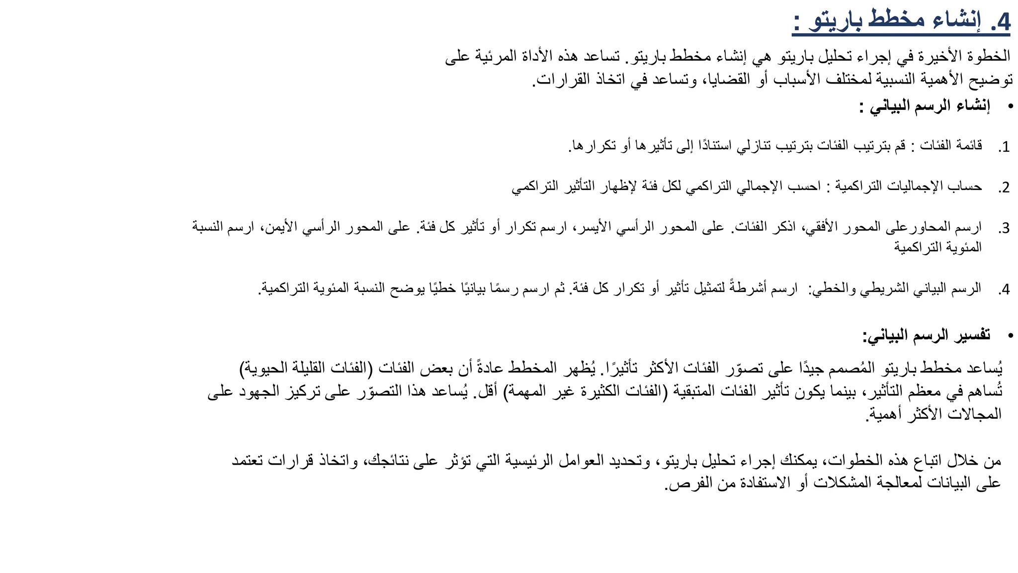 .4
‫باريتو‬ ‫مخطط‬ ‫إنشاء‬
:
‫باريتو‬ ‫مخطط‬ ‫إنشاء‬ ‫هي‬ ‫باريتو‬ ‫تحليل‬ ‫إجراء‬ ‫في‬ ‫األخيرة‬ ‫الخطوة‬
.
‫المر‬ ‫األداة‬ ‫هذه‬ ‫تساعد‬
‫على‬ ‫ئية‬
‫القرارات‬ ‫اتخاذ‬ ‫في‬ ‫وتساعد‬ ،‫القضايا‬ ‫أو‬ ‫األسباب‬ ‫لمختلف‬ ‫النسبية‬ ‫األهمية‬ ‫توضيح‬
.
•
‫البياني‬ ‫الرسم‬ ‫إنشاء‬
:
•
‫البياني‬ ‫الرسم‬ ‫تفسير‬
:
.1
‫الفئات‬ ‫قائمة‬
:
‫تكرارها‬ ‫أو‬ ‫تأثيرها‬ ‫إلى‬ ‫ًا‬‫د‬‫استنا‬ ‫تنازلي‬ ‫بترتيب‬ ‫الفئات‬ ‫بترتيب‬ ‫قم‬
.
.2
‫التراكمية‬ ‫اإلجماليات‬ ‫حساب‬
:
‫التراكمي‬ ‫التأثير‬ ‫إلظهار‬ ‫فئة‬ ‫لكل‬ ‫التراكمي‬ ‫اإلجمالي‬ ‫احسب‬
.3
‫المحاور‬ ‫ارسم‬
‫الفئات‬ ‫اذكر‬ ،‫األفقي‬ ‫المحور‬ ‫على‬
.
‫فئة‬ ‫كل‬ ‫تأثير‬ ‫أو‬ ‫تكرار‬ ‫ارسم‬ ،‫األيسر‬ ‫الرأسي‬ ‫المحور‬ ‫على‬
.
،‫األيمن‬ ‫الرأسي‬ ‫المحور‬ ‫على‬
‫النسبة‬ ‫ارسم‬
‫التراكمية‬ ‫المئوية‬
.4
‫والخطي‬ ‫الشريطي‬ ‫البياني‬ ‫الرسم‬
:
‫فئة‬ ‫كل‬ ‫تكرار‬ ‫أو‬ ‫تأثير‬ ‫لتمثيل‬ ً‫ة‬‫أشرط‬ ‫ارسم‬
.
‫ال‬ ‫النسبة‬ ‫يوضح‬ ‫ا‬ً‫ي‬‫خط‬ ‫ا‬ً‫ي‬‫بيان‬ ‫ا‬ً‫م‬‫رس‬ ‫ارسم‬ ‫ثم‬
‫التراكمية‬ ‫مئوية‬
.
‫ا‬ً‫تأثير‬ ‫األكثر‬ ‫الفئات‬ ‫ر‬ّ‫تصو‬ ‫على‬ ‫ًا‬‫د‬‫جي‬ ‫صمم‬ُ‫م‬‫ال‬ ‫باريتو‬ ‫مخطط‬ ‫ساعد‬ُ‫ي‬
.
‫الفئات‬ ‫بعض‬ ‫أن‬ ً‫ة‬‫عاد‬ ‫المخطط‬ ‫ظهر‬ُ‫ي‬
(
‫الحيوية‬ ‫القليلة‬ ‫الفئات‬
)
‫المتبقية‬ ‫الفئات‬ ‫تأثير‬ ‫يكون‬ ‫بينما‬ ،‫التأثير‬ ‫معظم‬ ‫في‬ ‫ساهم‬ُ‫ت‬
(
‫المهمة‬ ‫غير‬ ‫الكثيرة‬ ‫الفئات‬
)
‫أقل‬
.
‫التص‬ ‫هذا‬ ‫ساعد‬ُ‫ي‬
‫على‬ ‫الجهود‬ ‫تركيز‬ ‫على‬ ‫ر‬ ّ‫و‬
‫أهمية‬ ‫األكثر‬ ‫المجاالت‬
.
‫واتخاذ‬ ،‫نتائجك‬ ‫على‬ ‫تؤثر‬ ‫التي‬ ‫الرئيسية‬ ‫العوامل‬ ‫وتحديد‬ ،‫باريتو‬ ‫تحليل‬ ‫إجراء‬ ‫يمكنك‬ ،‫الخطوات‬ ‫هذه‬ ‫اتباع‬ ‫خالل‬ ‫من‬
‫تعتمد‬ ‫قرارات‬
‫الفرص‬ ‫من‬ ‫االستفادة‬ ‫أو‬ ‫المشكالت‬ ‫لمعالجة‬ ‫البيانات‬ ‫على‬
.
 