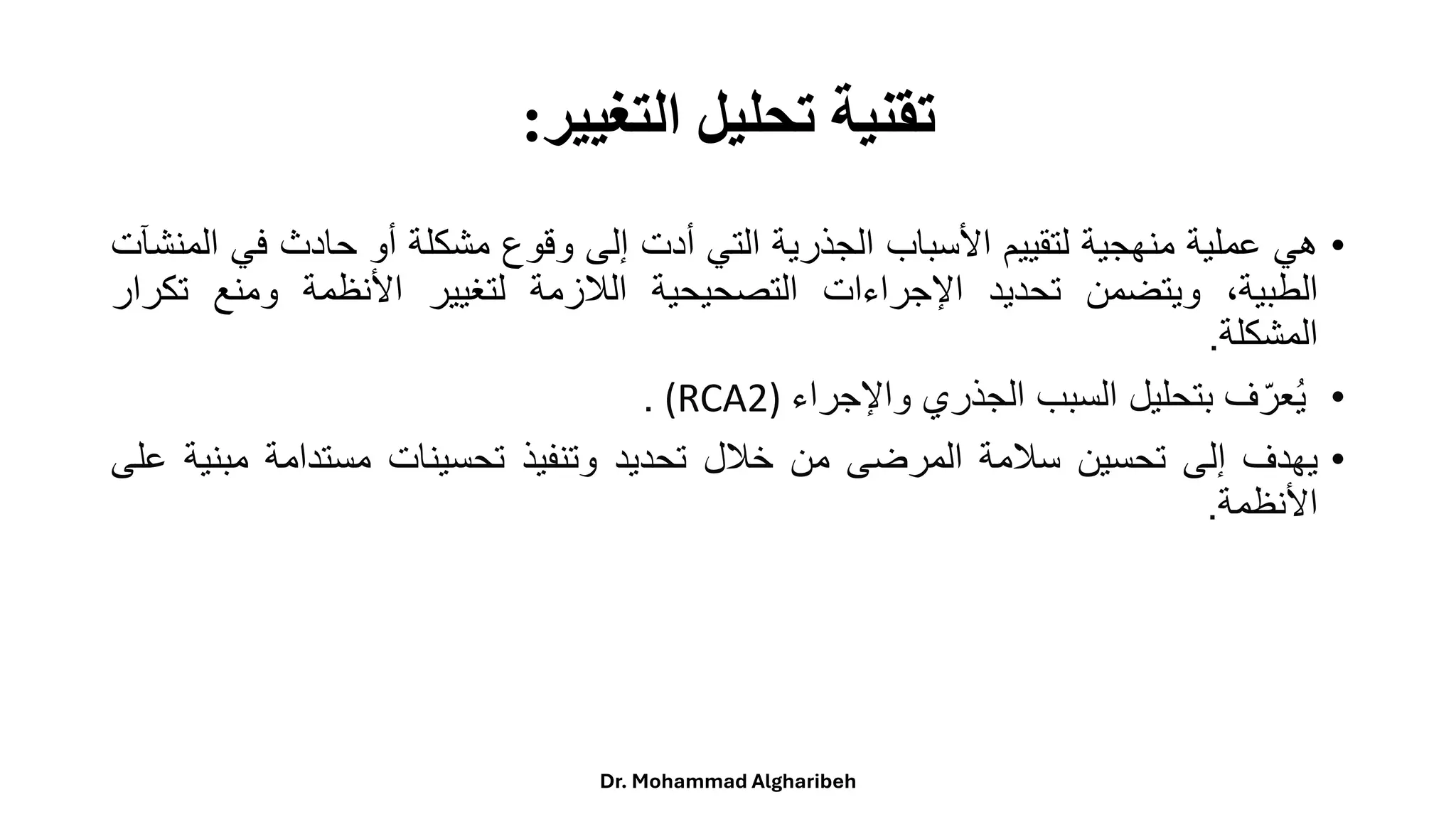 ‫التغيير‬ ‫تحليل‬ ‫تقنية‬
:
•
‫هي‬
‫عملية‬
‫منهجية‬
‫لتقييم‬
‫األسباب‬
‫الجذرية‬
‫التي‬
‫أدت‬
‫إلى‬
‫وقوع‬
‫مشكلة‬
‫أو‬
‫حادث‬
‫في‬
‫المنشآت‬
،‫الطبية‬
‫ويتضمن‬
‫تحديد‬
‫اإلجراءات‬
‫التصحيحية‬
‫الالزمة‬
‫لتغيير‬
‫األنظمة‬
‫ومنع‬
‫تك‬
‫رار‬
‫المشكلة‬
.
•
‫ف‬ّ‫عر‬ُ‫ي‬
‫بتحليل‬
‫السبب‬
‫الجذري‬
‫واإلجراء‬
(RCA2)
.
•
‫يهدف‬
‫إلى‬
‫تحسين‬
‫سالمة‬
‫المرضى‬
‫من‬
‫خالل‬
‫تحديد‬
‫وتنفيذ‬
‫تحسينات‬
‫مستدامة‬
‫مب‬
‫نية‬
‫على‬
‫األنظمة‬
.
Dr. Mohammad Algharibeh
 